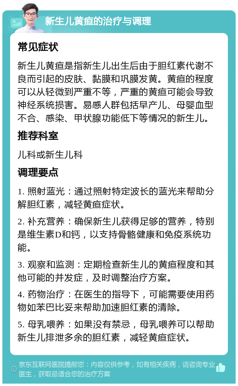 新生儿黄疸的治疗与调理 常见症状 新生儿黄疸是指新生儿出生后由于胆红素代谢不良而引起的皮肤、黏膜和巩膜发黄。黄疸的程度可以从轻微到严重不等，严重的黄疸可能会导致神经系统损害。易感人群包括早产儿、母婴血型不合、感染、甲状腺功能低下等情况的新生儿。 推荐科室 儿科或新生儿科 调理要点 1. 照射蓝光：通过照射特定波长的蓝光来帮助分解胆红素，减轻黄疸症状。 2. 补充营养：确保新生儿获得足够的营养，特别是维生素D和钙，以支持骨骼健康和免疫系统功能。 3. 观察和监测：定期检查新生儿的黄疸程度和其他可能的并发症，及时调整治疗方案。 4. 药物治疗：在医生的指导下，可能需要使用药物如苯巴比妥来帮助加速胆红素的清除。 5. 母乳喂养：如果没有禁忌，母乳喂养可以帮助新生儿排泄多余的胆红素，减轻黄疸症状。