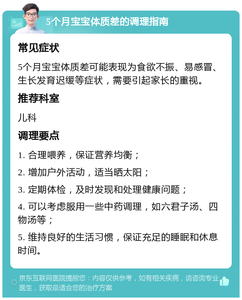 5个月宝宝体质差的调理指南 常见症状 5个月宝宝体质差可能表现为食欲不振、易感冒、生长发育迟缓等症状，需要引起家长的重视。 推荐科室 儿科 调理要点 1. 合理喂养，保证营养均衡； 2. 增加户外活动，适当晒太阳； 3. 定期体检，及时发现和处理健康问题； 4. 可以考虑服用一些中药调理，如六君子汤、四物汤等； 5. 维持良好的生活习惯，保证充足的睡眠和休息时间。