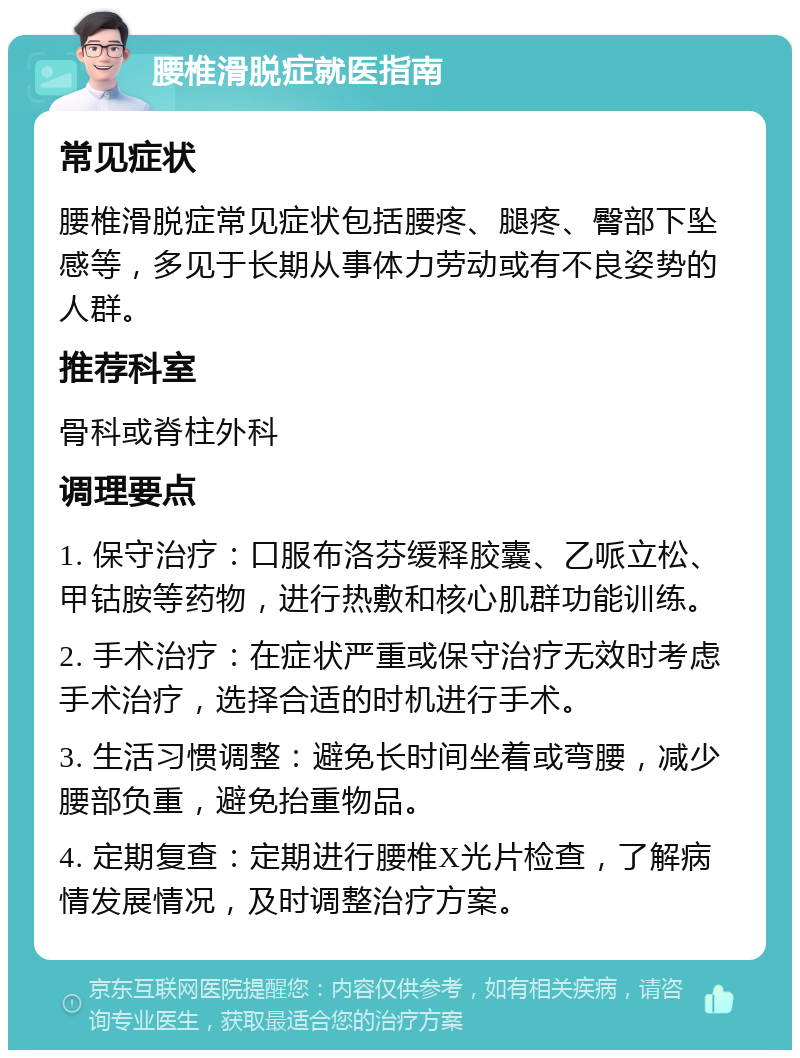 腰椎滑脱症就医指南 常见症状 腰椎滑脱症常见症状包括腰疼、腿疼、臀部下坠感等，多见于长期从事体力劳动或有不良姿势的人群。 推荐科室 骨科或脊柱外科 调理要点 1. 保守治疗：口服布洛芬缓释胶囊、乙哌立松、甲钴胺等药物，进行热敷和核心肌群功能训练。 2. 手术治疗：在症状严重或保守治疗无效时考虑手术治疗，选择合适的时机进行手术。 3. 生活习惯调整：避免长时间坐着或弯腰，减少腰部负重，避免抬重物品。 4. 定期复查：定期进行腰椎X光片检查，了解病情发展情况，及时调整治疗方案。