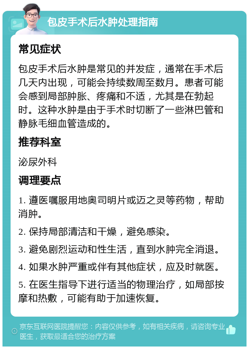 包皮手术后水肿处理指南 常见症状 包皮手术后水肿是常见的并发症，通常在手术后几天内出现，可能会持续数周至数月。患者可能会感到局部肿胀、疼痛和不适，尤其是在勃起时。这种水肿是由于手术时切断了一些淋巴管和静脉毛细血管造成的。 推荐科室 泌尿外科 调理要点 1. 遵医嘱服用地奥司明片或迈之灵等药物，帮助消肿。 2. 保持局部清洁和干燥，避免感染。 3. 避免剧烈运动和性生活，直到水肿完全消退。 4. 如果水肿严重或伴有其他症状，应及时就医。 5. 在医生指导下进行适当的物理治疗，如局部按摩和热敷，可能有助于加速恢复。