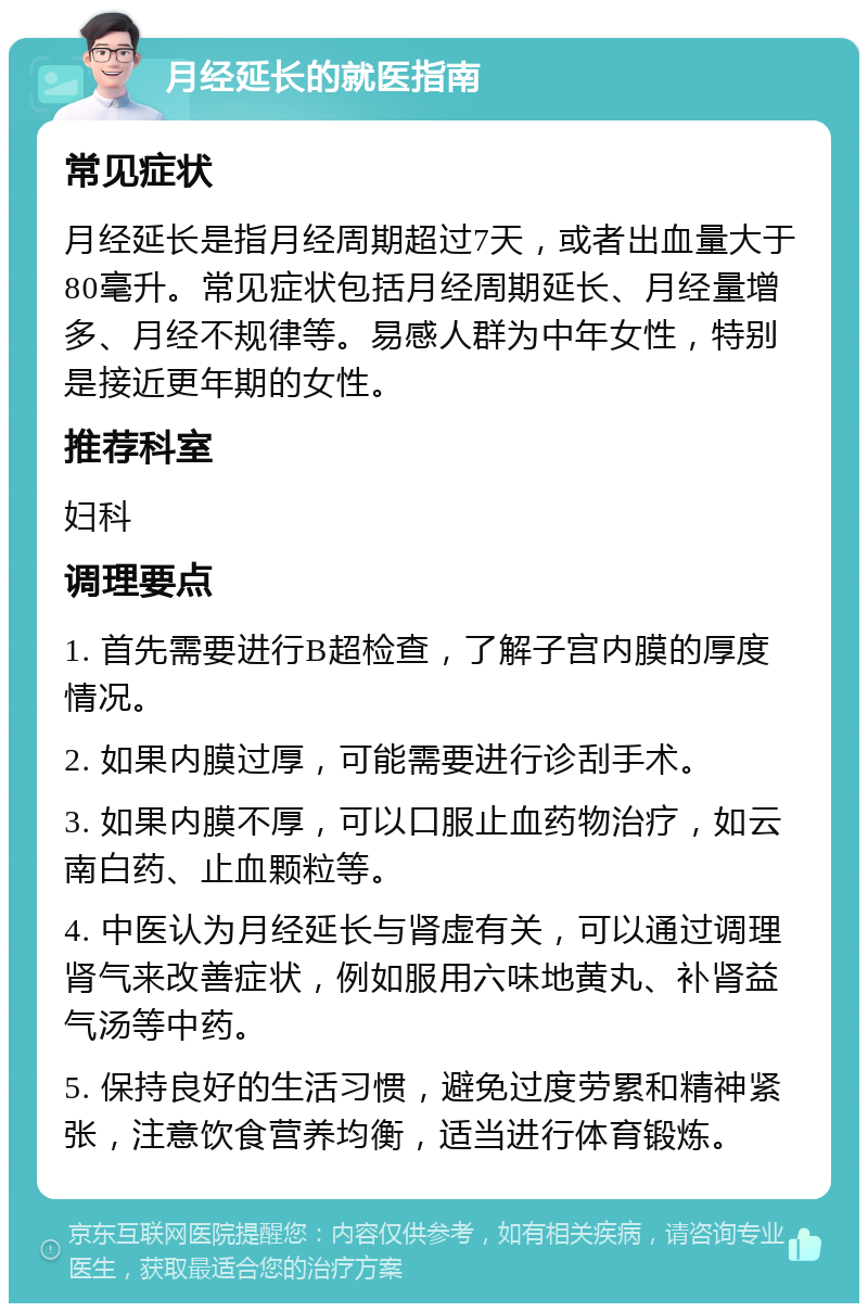 月经延长的就医指南 常见症状 月经延长是指月经周期超过7天，或者出血量大于80毫升。常见症状包括月经周期延长、月经量增多、月经不规律等。易感人群为中年女性，特别是接近更年期的女性。 推荐科室 妇科 调理要点 1. 首先需要进行B超检查，了解子宫内膜的厚度情况。 2. 如果内膜过厚，可能需要进行诊刮手术。 3. 如果内膜不厚，可以口服止血药物治疗，如云南白药、止血颗粒等。 4. 中医认为月经延长与肾虚有关，可以通过调理肾气来改善症状，例如服用六味地黄丸、补肾益气汤等中药。 5. 保持良好的生活习惯，避免过度劳累和精神紧张，注意饮食营养均衡，适当进行体育锻炼。