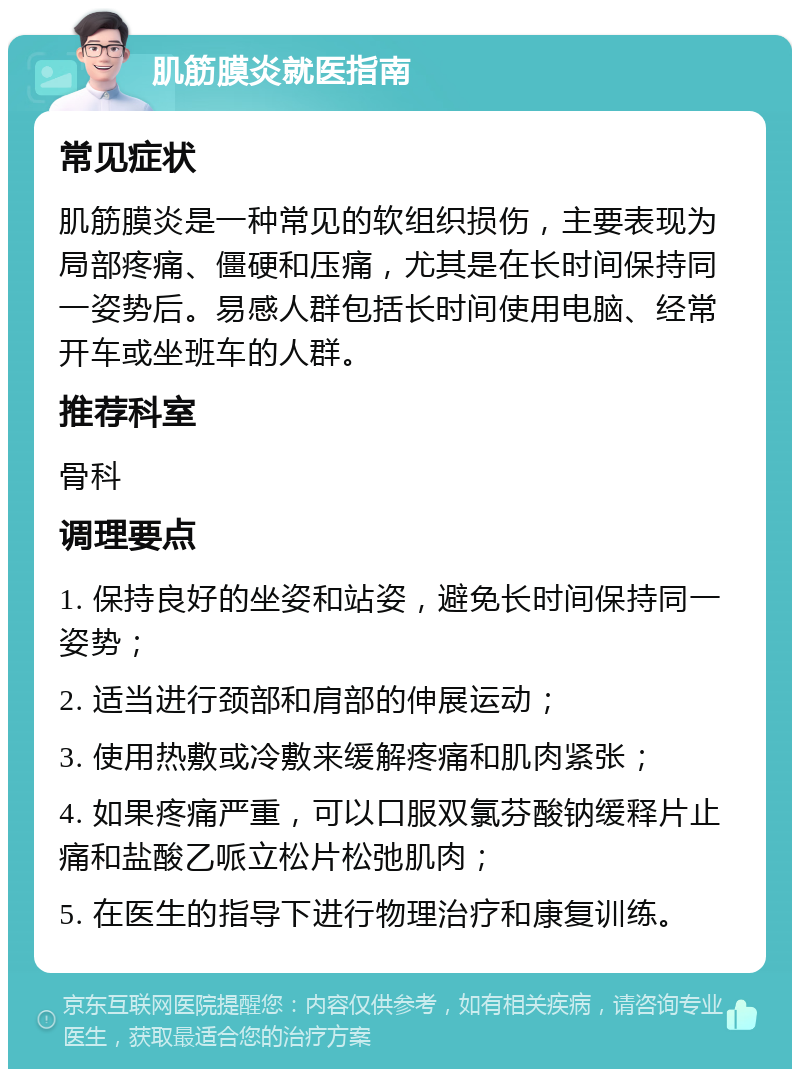 肌筋膜炎就医指南 常见症状 肌筋膜炎是一种常见的软组织损伤，主要表现为局部疼痛、僵硬和压痛，尤其是在长时间保持同一姿势后。易感人群包括长时间使用电脑、经常开车或坐班车的人群。 推荐科室 骨科 调理要点 1. 保持良好的坐姿和站姿，避免长时间保持同一姿势； 2. 适当进行颈部和肩部的伸展运动； 3. 使用热敷或冷敷来缓解疼痛和肌肉紧张； 4. 如果疼痛严重，可以口服双氯芬酸钠缓释片止痛和盐酸乙哌立松片松弛肌肉； 5. 在医生的指导下进行物理治疗和康复训练。