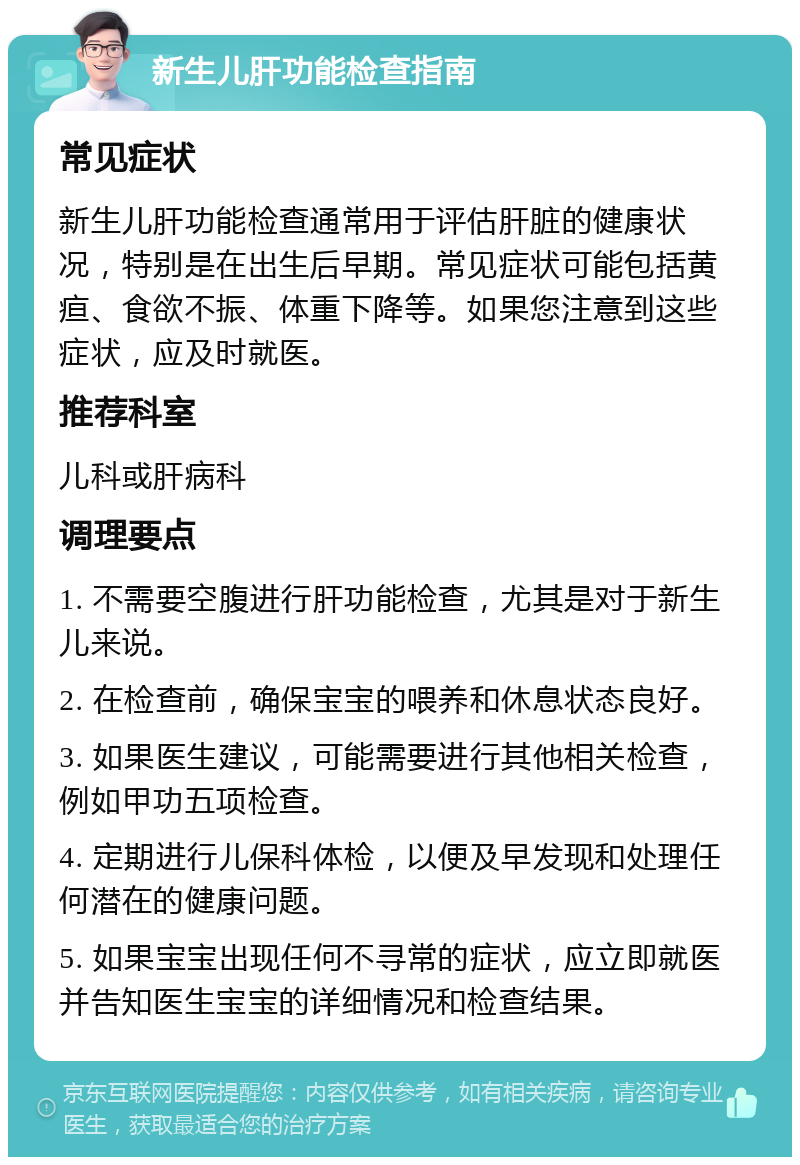 新生儿肝功能检查指南 常见症状 新生儿肝功能检查通常用于评估肝脏的健康状况，特别是在出生后早期。常见症状可能包括黄疸、食欲不振、体重下降等。如果您注意到这些症状，应及时就医。 推荐科室 儿科或肝病科 调理要点 1. 不需要空腹进行肝功能检查，尤其是对于新生儿来说。 2. 在检查前，确保宝宝的喂养和休息状态良好。 3. 如果医生建议，可能需要进行其他相关检查，例如甲功五项检查。 4. 定期进行儿保科体检，以便及早发现和处理任何潜在的健康问题。 5. 如果宝宝出现任何不寻常的症状，应立即就医并告知医生宝宝的详细情况和检查结果。