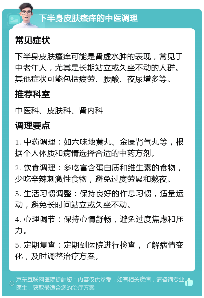 下半身皮肤瘙痒的中医调理 常见症状 下半身皮肤瘙痒可能是肾虚水肿的表现，常见于中老年人，尤其是长期站立或久坐不动的人群。其他症状可能包括疲劳、腰酸、夜尿增多等。 推荐科室 中医科、皮肤科、肾内科 调理要点 1. 中药调理：如六味地黄丸、金匮肾气丸等，根据个人体质和病情选择合适的中药方剂。 2. 饮食调理：多吃富含蛋白质和维生素的食物，少吃辛辣刺激性食物，避免过度劳累和熬夜。 3. 生活习惯调整：保持良好的作息习惯，适量运动，避免长时间站立或久坐不动。 4. 心理调节：保持心情舒畅，避免过度焦虑和压力。 5. 定期复查：定期到医院进行检查，了解病情变化，及时调整治疗方案。