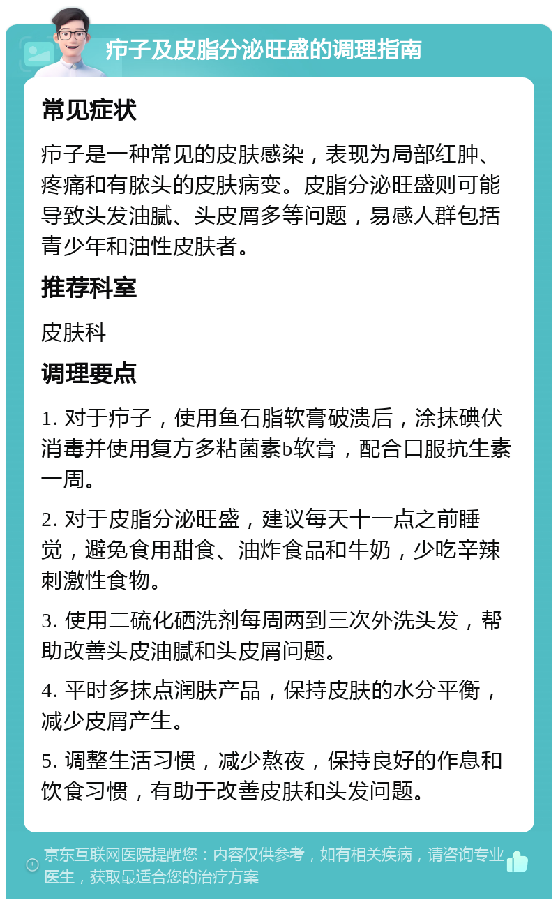 疖子及皮脂分泌旺盛的调理指南 常见症状 疖子是一种常见的皮肤感染，表现为局部红肿、疼痛和有脓头的皮肤病变。皮脂分泌旺盛则可能导致头发油腻、头皮屑多等问题，易感人群包括青少年和油性皮肤者。 推荐科室 皮肤科 调理要点 1. 对于疖子，使用鱼石脂软膏破溃后，涂抹碘伏消毒并使用复方多粘菌素b软膏，配合口服抗生素一周。 2. 对于皮脂分泌旺盛，建议每天十一点之前睡觉，避免食用甜食、油炸食品和牛奶，少吃辛辣刺激性食物。 3. 使用二硫化硒洗剂每周两到三次外洗头发，帮助改善头皮油腻和头皮屑问题。 4. 平时多抹点润肤产品，保持皮肤的水分平衡，减少皮屑产生。 5. 调整生活习惯，减少熬夜，保持良好的作息和饮食习惯，有助于改善皮肤和头发问题。