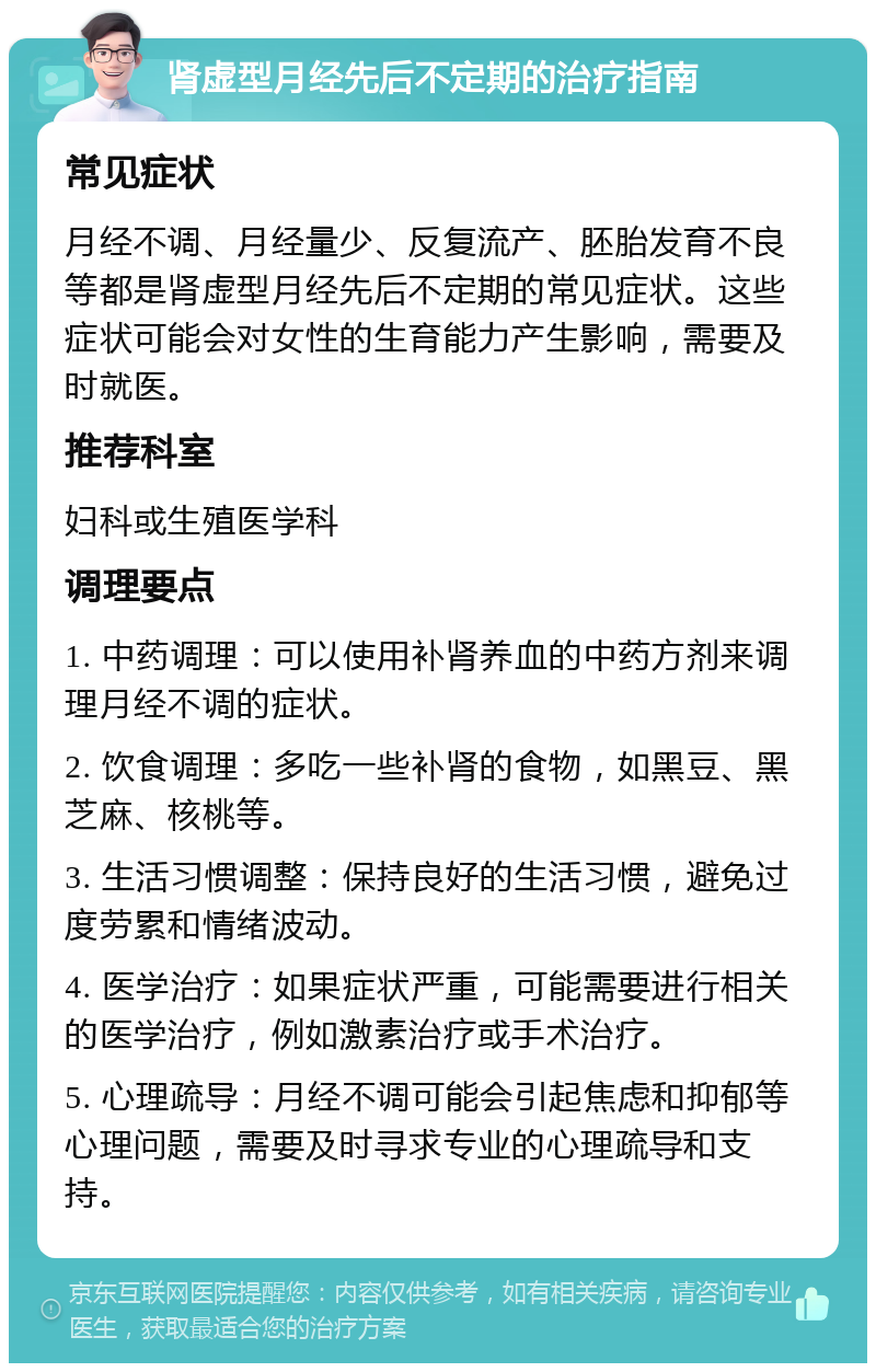 肾虚型月经先后不定期的治疗指南 常见症状 月经不调、月经量少、反复流产、胚胎发育不良等都是肾虚型月经先后不定期的常见症状。这些症状可能会对女性的生育能力产生影响，需要及时就医。 推荐科室 妇科或生殖医学科 调理要点 1. 中药调理：可以使用补肾养血的中药方剂来调理月经不调的症状。 2. 饮食调理：多吃一些补肾的食物，如黑豆、黑芝麻、核桃等。 3. 生活习惯调整：保持良好的生活习惯，避免过度劳累和情绪波动。 4. 医学治疗：如果症状严重，可能需要进行相关的医学治疗，例如激素治疗或手术治疗。 5. 心理疏导：月经不调可能会引起焦虑和抑郁等心理问题，需要及时寻求专业的心理疏导和支持。