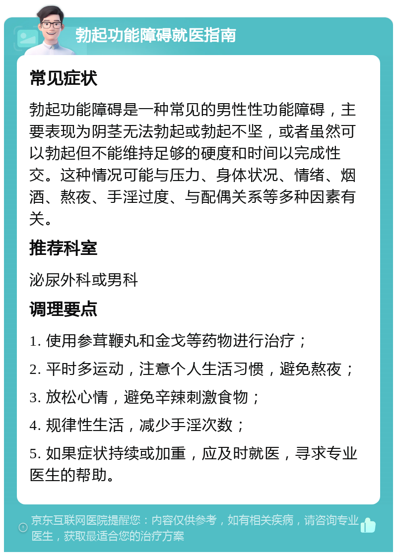 勃起功能障碍就医指南 常见症状 勃起功能障碍是一种常见的男性性功能障碍，主要表现为阴茎无法勃起或勃起不坚，或者虽然可以勃起但不能维持足够的硬度和时间以完成性交。这种情况可能与压力、身体状况、情绪、烟酒、熬夜、手淫过度、与配偶关系等多种因素有关。 推荐科室 泌尿外科或男科 调理要点 1. 使用参茸鞭丸和金戈等药物进行治疗； 2. 平时多运动，注意个人生活习惯，避免熬夜； 3. 放松心情，避免辛辣刺激食物； 4. 规律性生活，减少手淫次数； 5. 如果症状持续或加重，应及时就医，寻求专业医生的帮助。