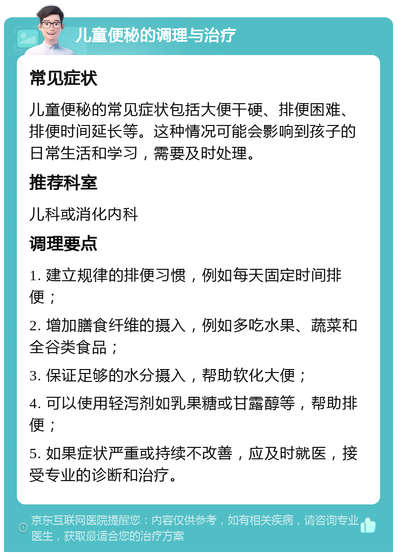 儿童便秘的调理与治疗 常见症状 儿童便秘的常见症状包括大便干硬、排便困难、排便时间延长等。这种情况可能会影响到孩子的日常生活和学习，需要及时处理。 推荐科室 儿科或消化内科 调理要点 1. 建立规律的排便习惯，例如每天固定时间排便； 2. 增加膳食纤维的摄入，例如多吃水果、蔬菜和全谷类食品； 3. 保证足够的水分摄入，帮助软化大便； 4. 可以使用轻泻剂如乳果糖或甘露醇等，帮助排便； 5. 如果症状严重或持续不改善，应及时就医，接受专业的诊断和治疗。