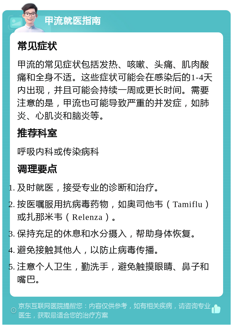 甲流就医指南 常见症状 甲流的常见症状包括发热、咳嗽、头痛、肌肉酸痛和全身不适。这些症状可能会在感染后的1-4天内出现，并且可能会持续一周或更长时间。需要注意的是，甲流也可能导致严重的并发症，如肺炎、心肌炎和脑炎等。 推荐科室 呼吸内科或传染病科 调理要点 及时就医，接受专业的诊断和治疗。 按医嘱服用抗病毒药物，如奥司他韦（Tamiflu）或扎那米韦（Relenza）。 保持充足的休息和水分摄入，帮助身体恢复。 避免接触其他人，以防止病毒传播。 注意个人卫生，勤洗手，避免触摸眼睛、鼻子和嘴巴。