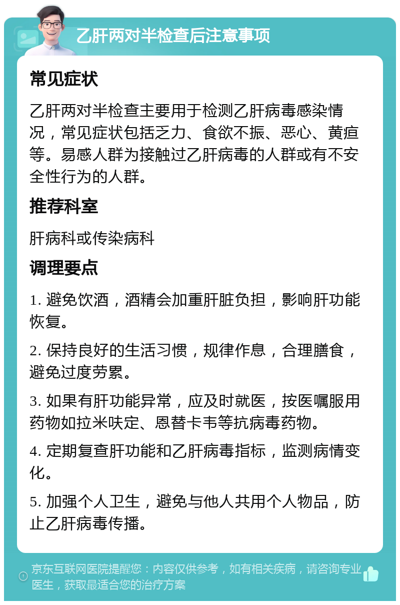 乙肝两对半检查后注意事项 常见症状 乙肝两对半检查主要用于检测乙肝病毒感染情况，常见症状包括乏力、食欲不振、恶心、黄疸等。易感人群为接触过乙肝病毒的人群或有不安全性行为的人群。 推荐科室 肝病科或传染病科 调理要点 1. 避免饮酒，酒精会加重肝脏负担，影响肝功能恢复。 2. 保持良好的生活习惯，规律作息，合理膳食，避免过度劳累。 3. 如果有肝功能异常，应及时就医，按医嘱服用药物如拉米呋定、恩替卡韦等抗病毒药物。 4. 定期复查肝功能和乙肝病毒指标，监测病情变化。 5. 加强个人卫生，避免与他人共用个人物品，防止乙肝病毒传播。