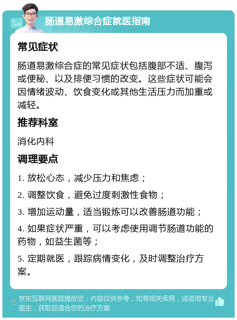 肠道易激综合症就医指南 常见症状 肠道易激综合症的常见症状包括腹部不适、腹泻或便秘、以及排便习惯的改变。这些症状可能会因情绪波动、饮食变化或其他生活压力而加重或减轻。 推荐科室 消化内科 调理要点 1. 放松心态，减少压力和焦虑； 2. 调整饮食，避免过度刺激性食物； 3. 增加运动量，适当锻炼可以改善肠道功能； 4. 如果症状严重，可以考虑使用调节肠道功能的药物，如益生菌等； 5. 定期就医，跟踪病情变化，及时调整治疗方案。