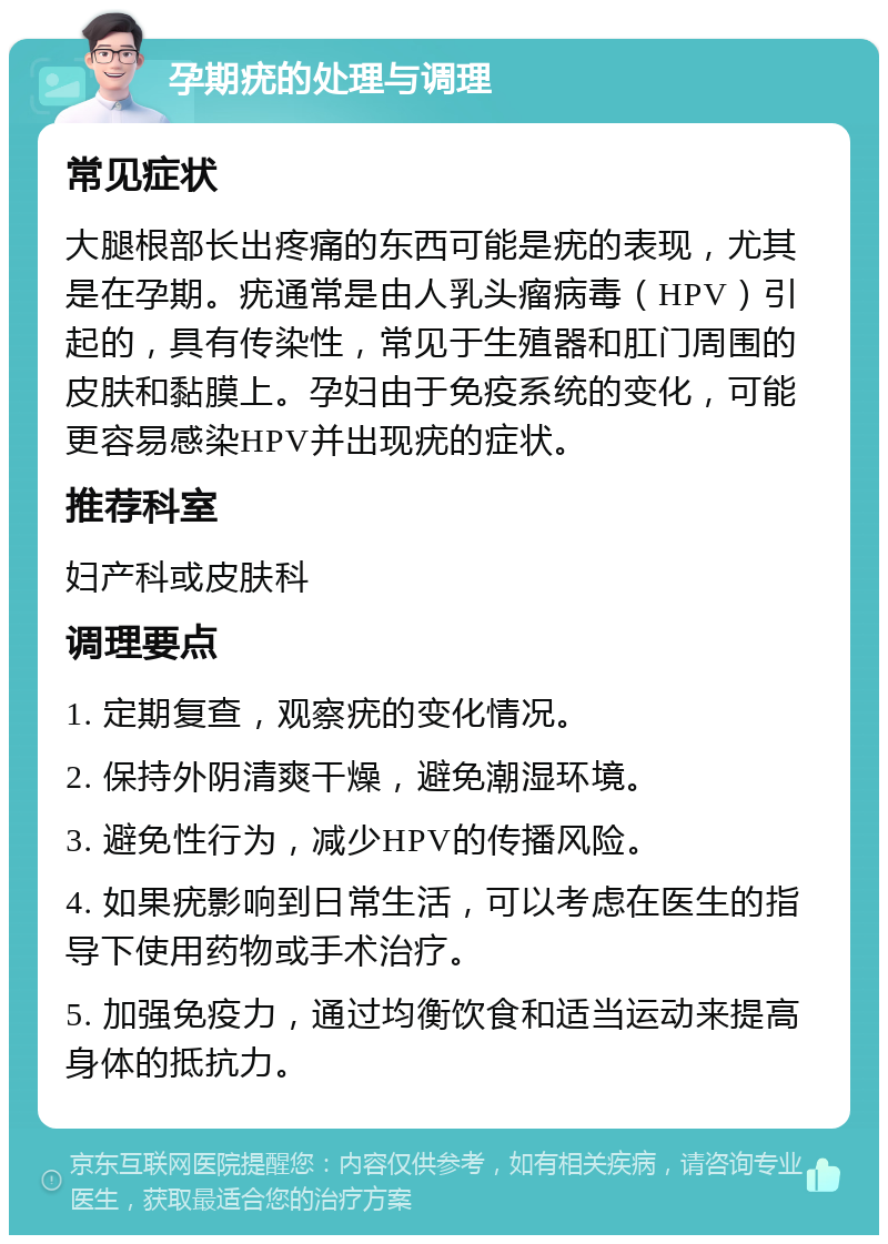 孕期疣的处理与调理 常见症状 大腿根部长出疼痛的东西可能是疣的表现，尤其是在孕期。疣通常是由人乳头瘤病毒（HPV）引起的，具有传染性，常见于生殖器和肛门周围的皮肤和黏膜上。孕妇由于免疫系统的变化，可能更容易感染HPV并出现疣的症状。 推荐科室 妇产科或皮肤科 调理要点 1. 定期复查，观察疣的变化情况。 2. 保持外阴清爽干燥，避免潮湿环境。 3. 避免性行为，减少HPV的传播风险。 4. 如果疣影响到日常生活，可以考虑在医生的指导下使用药物或手术治疗。 5. 加强免疫力，通过均衡饮食和适当运动来提高身体的抵抗力。