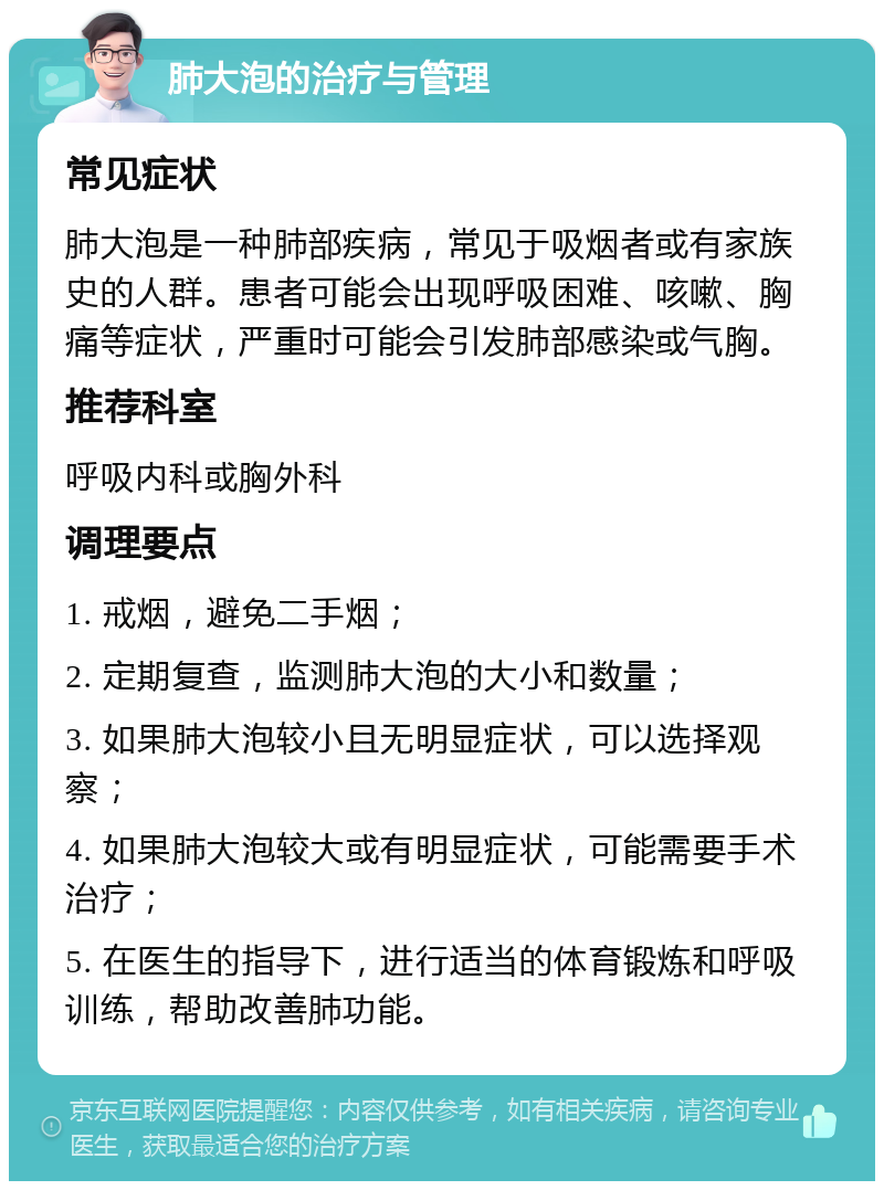 肺大泡的治疗与管理 常见症状 肺大泡是一种肺部疾病，常见于吸烟者或有家族史的人群。患者可能会出现呼吸困难、咳嗽、胸痛等症状，严重时可能会引发肺部感染或气胸。 推荐科室 呼吸内科或胸外科 调理要点 1. 戒烟，避免二手烟； 2. 定期复查，监测肺大泡的大小和数量； 3. 如果肺大泡较小且无明显症状，可以选择观察； 4. 如果肺大泡较大或有明显症状，可能需要手术治疗； 5. 在医生的指导下，进行适当的体育锻炼和呼吸训练，帮助改善肺功能。