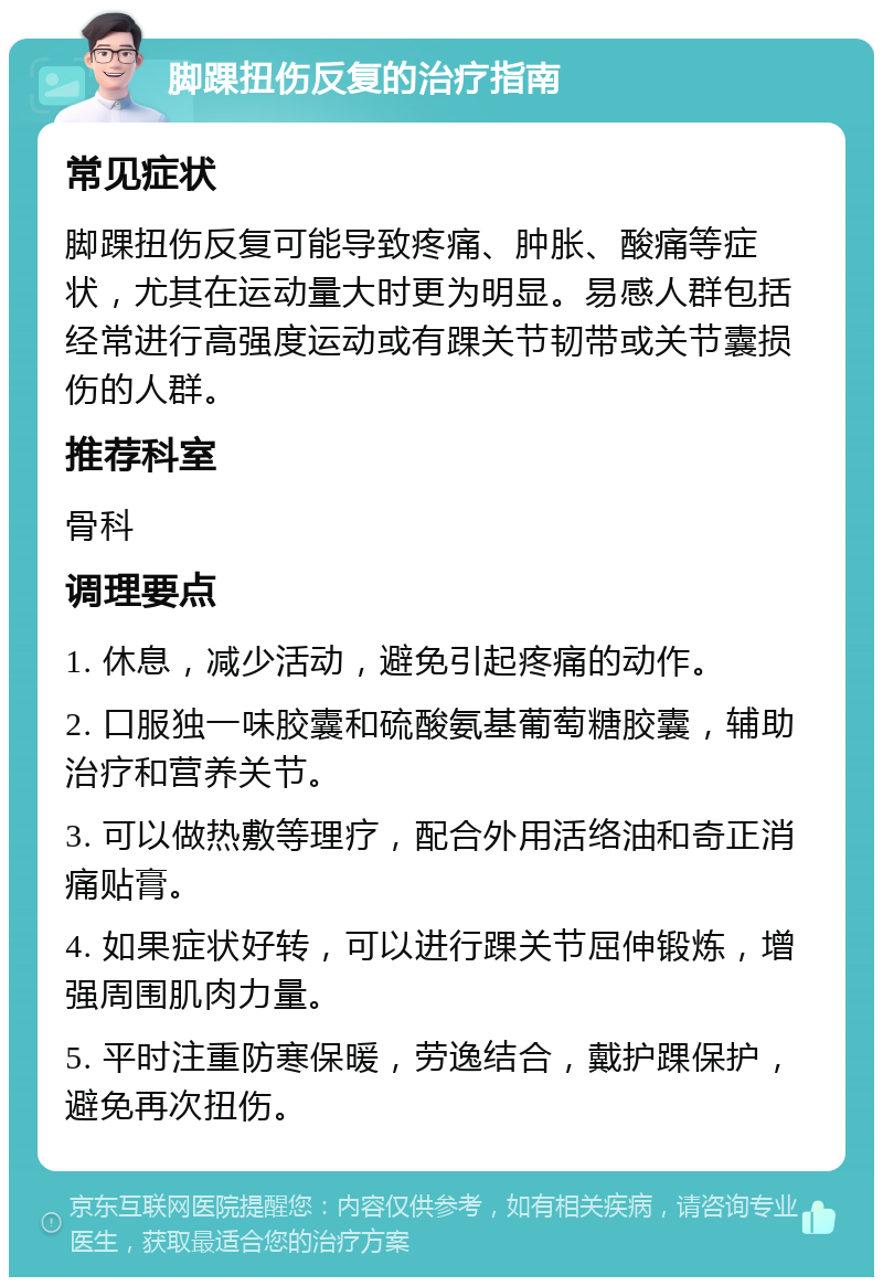 脚踝扭伤反复的治疗指南 常见症状 脚踝扭伤反复可能导致疼痛、肿胀、酸痛等症状，尤其在运动量大时更为明显。易感人群包括经常进行高强度运动或有踝关节韧带或关节囊损伤的人群。 推荐科室 骨科 调理要点 1. 休息，减少活动，避免引起疼痛的动作。 2. 口服独一味胶囊和硫酸氨基葡萄糖胶囊，辅助治疗和营养关节。 3. 可以做热敷等理疗，配合外用活络油和奇正消痛贴膏。 4. 如果症状好转，可以进行踝关节屈伸锻炼，增强周围肌肉力量。 5. 平时注重防寒保暖，劳逸结合，戴护踝保护，避免再次扭伤。