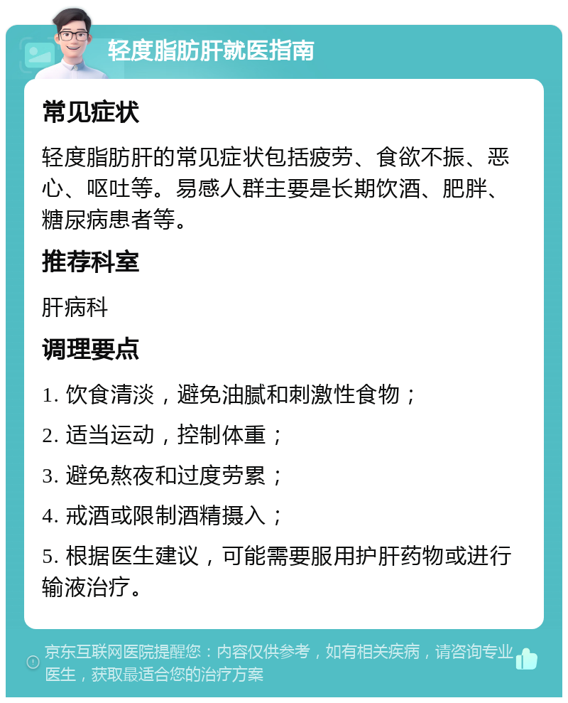 轻度脂肪肝就医指南 常见症状 轻度脂肪肝的常见症状包括疲劳、食欲不振、恶心、呕吐等。易感人群主要是长期饮酒、肥胖、糖尿病患者等。 推荐科室 肝病科 调理要点 1. 饮食清淡，避免油腻和刺激性食物； 2. 适当运动，控制体重； 3. 避免熬夜和过度劳累； 4. 戒酒或限制酒精摄入； 5. 根据医生建议，可能需要服用护肝药物或进行输液治疗。