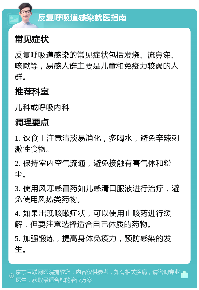 反复呼吸道感染就医指南 常见症状 反复呼吸道感染的常见症状包括发烧、流鼻涕、咳嗽等，易感人群主要是儿童和免疫力较弱的人群。 推荐科室 儿科或呼吸内科 调理要点 1. 饮食上注意清淡易消化，多喝水，避免辛辣刺激性食物。 2. 保持室内空气流通，避免接触有害气体和粉尘。 3. 使用风寒感冒药如儿感清口服液进行治疗，避免使用风热类药物。 4. 如果出现咳嗽症状，可以使用止咳药进行缓解，但要注意选择适合自己体质的药物。 5. 加强锻炼，提高身体免疫力，预防感染的发生。