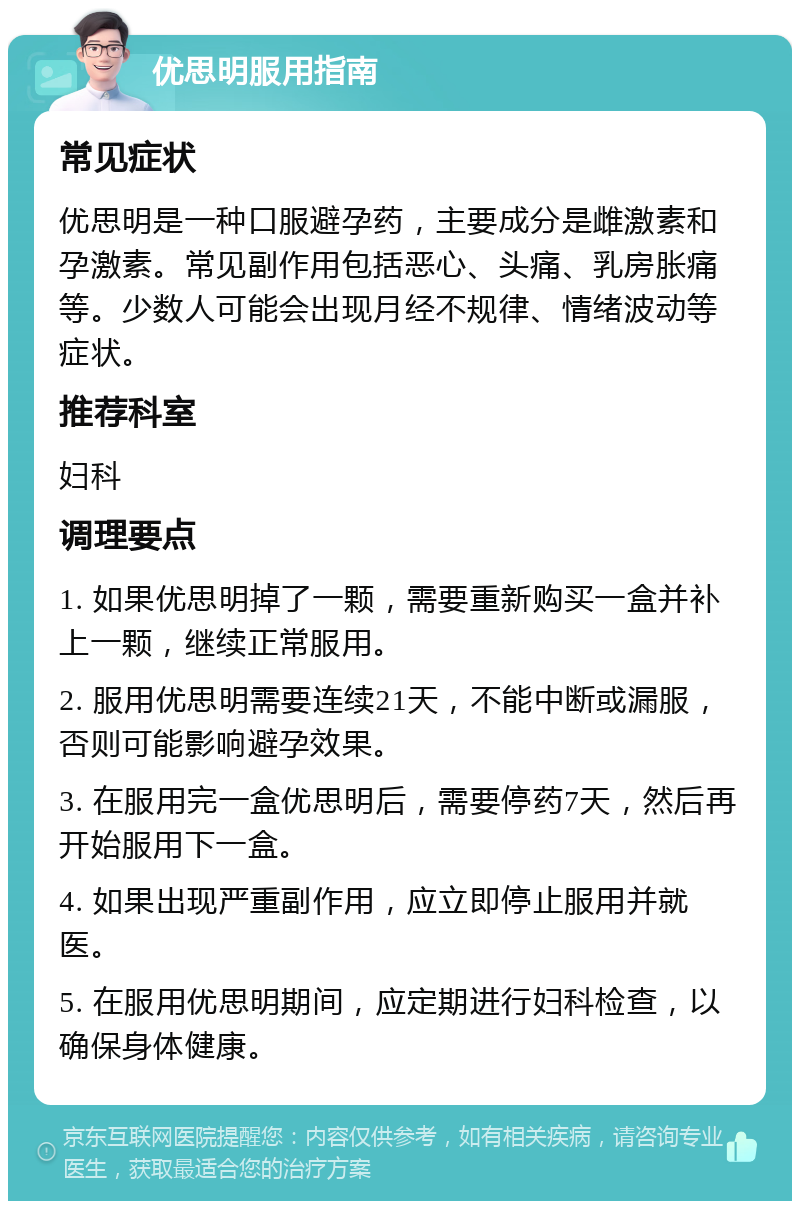 优思明服用指南 常见症状 优思明是一种口服避孕药，主要成分是雌激素和孕激素。常见副作用包括恶心、头痛、乳房胀痛等。少数人可能会出现月经不规律、情绪波动等症状。 推荐科室 妇科 调理要点 1. 如果优思明掉了一颗，需要重新购买一盒并补上一颗，继续正常服用。 2. 服用优思明需要连续21天，不能中断或漏服，否则可能影响避孕效果。 3. 在服用完一盒优思明后，需要停药7天，然后再开始服用下一盒。 4. 如果出现严重副作用，应立即停止服用并就医。 5. 在服用优思明期间，应定期进行妇科检查，以确保身体健康。