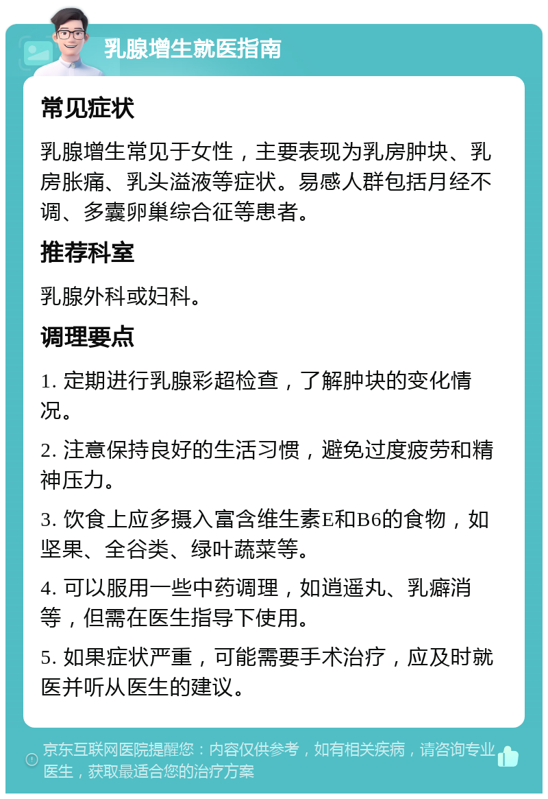 乳腺增生就医指南 常见症状 乳腺增生常见于女性，主要表现为乳房肿块、乳房胀痛、乳头溢液等症状。易感人群包括月经不调、多囊卵巢综合征等患者。 推荐科室 乳腺外科或妇科。 调理要点 1. 定期进行乳腺彩超检查，了解肿块的变化情况。 2. 注意保持良好的生活习惯，避免过度疲劳和精神压力。 3. 饮食上应多摄入富含维生素E和B6的食物，如坚果、全谷类、绿叶蔬菜等。 4. 可以服用一些中药调理，如逍遥丸、乳癖消等，但需在医生指导下使用。 5. 如果症状严重，可能需要手术治疗，应及时就医并听从医生的建议。