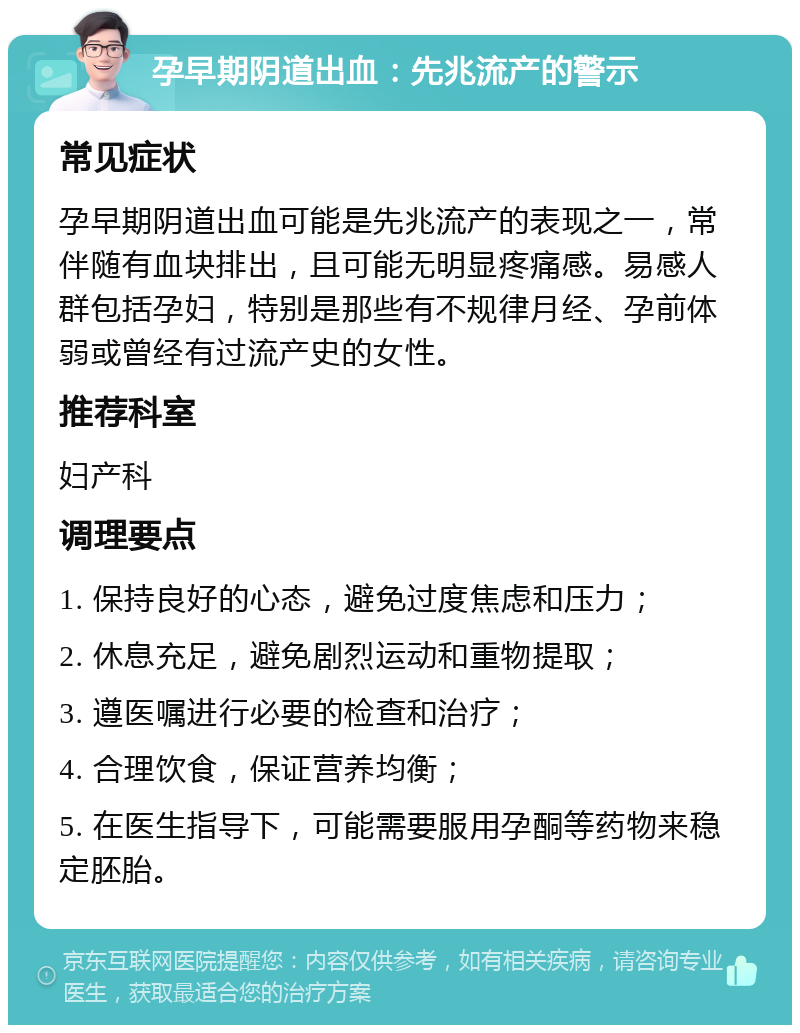 孕早期阴道出血：先兆流产的警示 常见症状 孕早期阴道出血可能是先兆流产的表现之一，常伴随有血块排出，且可能无明显疼痛感。易感人群包括孕妇，特别是那些有不规律月经、孕前体弱或曾经有过流产史的女性。 推荐科室 妇产科 调理要点 1. 保持良好的心态，避免过度焦虑和压力； 2. 休息充足，避免剧烈运动和重物提取； 3. 遵医嘱进行必要的检查和治疗； 4. 合理饮食，保证营养均衡； 5. 在医生指导下，可能需要服用孕酮等药物来稳定胚胎。