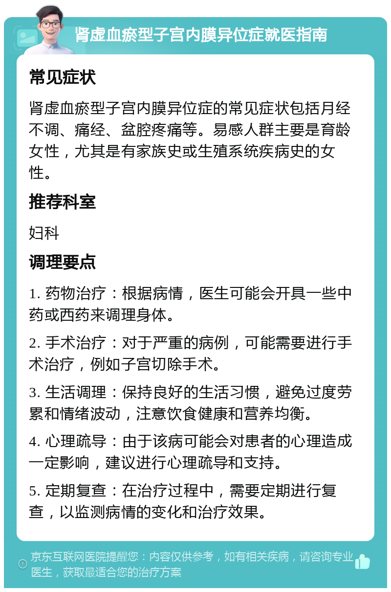 肾虚血瘀型子宫内膜异位症就医指南 常见症状 肾虚血瘀型子宫内膜异位症的常见症状包括月经不调、痛经、盆腔疼痛等。易感人群主要是育龄女性，尤其是有家族史或生殖系统疾病史的女性。 推荐科室 妇科 调理要点 1. 药物治疗：根据病情，医生可能会开具一些中药或西药来调理身体。 2. 手术治疗：对于严重的病例，可能需要进行手术治疗，例如子宫切除手术。 3. 生活调理：保持良好的生活习惯，避免过度劳累和情绪波动，注意饮食健康和营养均衡。 4. 心理疏导：由于该病可能会对患者的心理造成一定影响，建议进行心理疏导和支持。 5. 定期复查：在治疗过程中，需要定期进行复查，以监测病情的变化和治疗效果。