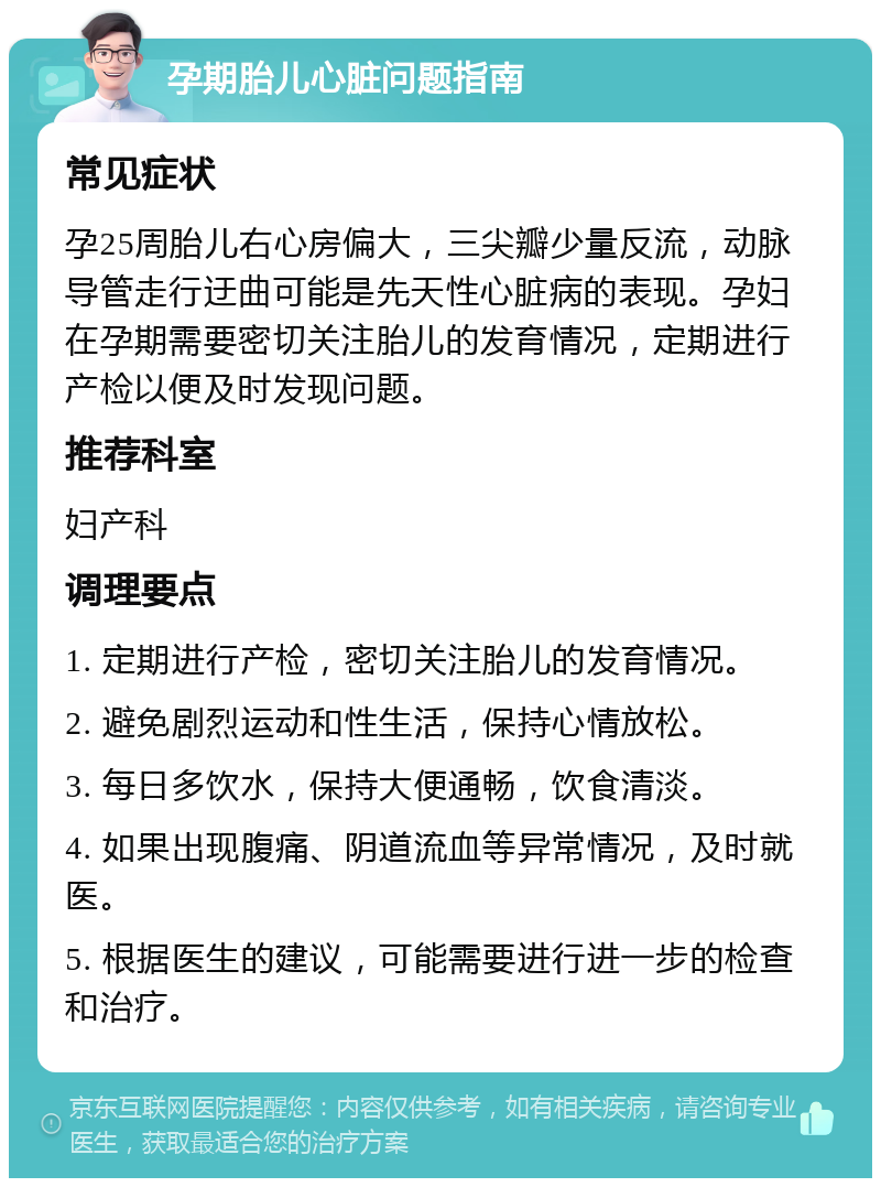 孕期胎儿心脏问题指南 常见症状 孕25周胎儿右心房偏大，三尖瓣少量反流，动脉导管走行迂曲可能是先天性心脏病的表现。孕妇在孕期需要密切关注胎儿的发育情况，定期进行产检以便及时发现问题。 推荐科室 妇产科 调理要点 1. 定期进行产检，密切关注胎儿的发育情况。 2. 避免剧烈运动和性生活，保持心情放松。 3. 每日多饮水，保持大便通畅，饮食清淡。 4. 如果出现腹痛、阴道流血等异常情况，及时就医。 5. 根据医生的建议，可能需要进行进一步的检查和治疗。