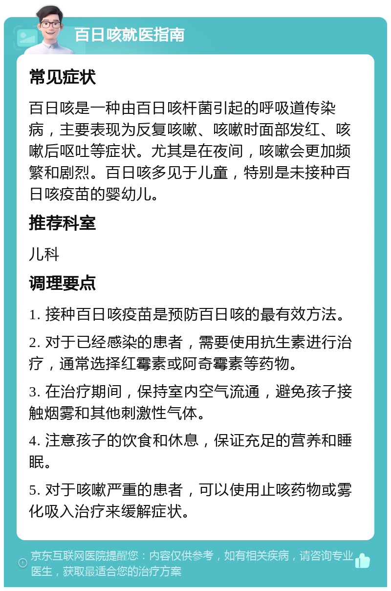 百日咳就医指南 常见症状 百日咳是一种由百日咳杆菌引起的呼吸道传染病，主要表现为反复咳嗽、咳嗽时面部发红、咳嗽后呕吐等症状。尤其是在夜间，咳嗽会更加频繁和剧烈。百日咳多见于儿童，特别是未接种百日咳疫苗的婴幼儿。 推荐科室 儿科 调理要点 1. 接种百日咳疫苗是预防百日咳的最有效方法。 2. 对于已经感染的患者，需要使用抗生素进行治疗，通常选择红霉素或阿奇霉素等药物。 3. 在治疗期间，保持室内空气流通，避免孩子接触烟雾和其他刺激性气体。 4. 注意孩子的饮食和休息，保证充足的营养和睡眠。 5. 对于咳嗽严重的患者，可以使用止咳药物或雾化吸入治疗来缓解症状。