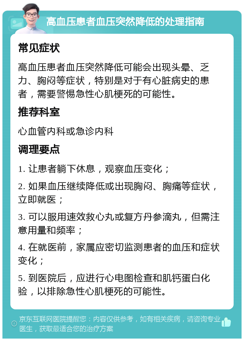 高血压患者血压突然降低的处理指南 常见症状 高血压患者血压突然降低可能会出现头晕、乏力、胸闷等症状，特别是对于有心脏病史的患者，需要警惕急性心肌梗死的可能性。 推荐科室 心血管内科或急诊内科 调理要点 1. 让患者躺下休息，观察血压变化； 2. 如果血压继续降低或出现胸闷、胸痛等症状，立即就医； 3. 可以服用速效救心丸或复方丹参滴丸，但需注意用量和频率； 4. 在就医前，家属应密切监测患者的血压和症状变化； 5. 到医院后，应进行心电图检查和肌钙蛋白化验，以排除急性心肌梗死的可能性。