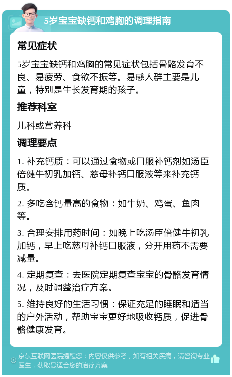 5岁宝宝缺钙和鸡胸的调理指南 常见症状 5岁宝宝缺钙和鸡胸的常见症状包括骨骼发育不良、易疲劳、食欲不振等。易感人群主要是儿童，特别是生长发育期的孩子。 推荐科室 儿科或营养科 调理要点 1. 补充钙质：可以通过食物或口服补钙剂如汤臣倍健牛初乳加钙、慈母补钙口服液等来补充钙质。 2. 多吃含钙量高的食物：如牛奶、鸡蛋、鱼肉等。 3. 合理安排用药时间：如晚上吃汤臣倍健牛初乳加钙，早上吃慈母补钙口服液，分开用药不需要减量。 4. 定期复查：去医院定期复查宝宝的骨骼发育情况，及时调整治疗方案。 5. 维持良好的生活习惯：保证充足的睡眠和适当的户外活动，帮助宝宝更好地吸收钙质，促进骨骼健康发育。