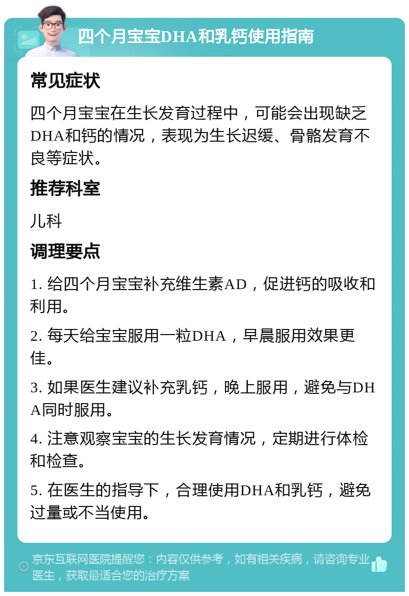 四个月宝宝DHA和乳钙使用指南 常见症状 四个月宝宝在生长发育过程中，可能会出现缺乏DHA和钙的情况，表现为生长迟缓、骨骼发育不良等症状。 推荐科室 儿科 调理要点 1. 给四个月宝宝补充维生素AD，促进钙的吸收和利用。 2. 每天给宝宝服用一粒DHA，早晨服用效果更佳。 3. 如果医生建议补充乳钙，晚上服用，避免与DHA同时服用。 4. 注意观察宝宝的生长发育情况，定期进行体检和检查。 5. 在医生的指导下，合理使用DHA和乳钙，避免过量或不当使用。