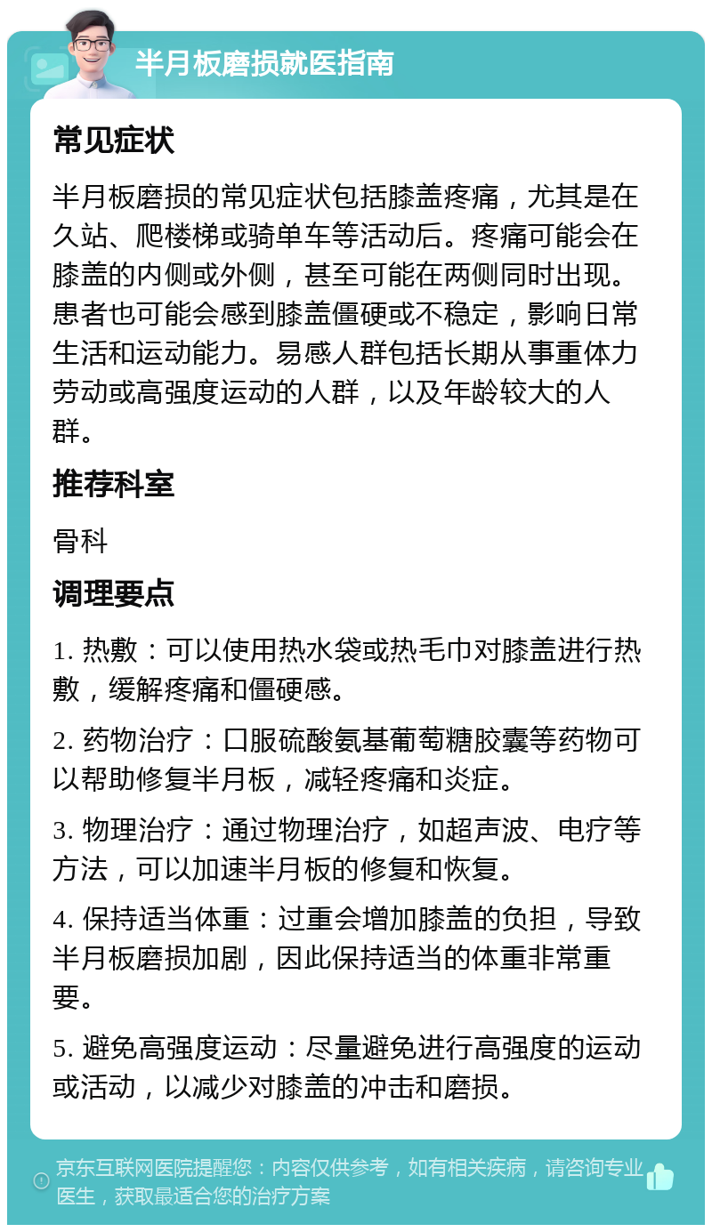 半月板磨损就医指南 常见症状 半月板磨损的常见症状包括膝盖疼痛，尤其是在久站、爬楼梯或骑单车等活动后。疼痛可能会在膝盖的内侧或外侧，甚至可能在两侧同时出现。患者也可能会感到膝盖僵硬或不稳定，影响日常生活和运动能力。易感人群包括长期从事重体力劳动或高强度运动的人群，以及年龄较大的人群。 推荐科室 骨科 调理要点 1. 热敷：可以使用热水袋或热毛巾对膝盖进行热敷，缓解疼痛和僵硬感。 2. 药物治疗：口服硫酸氨基葡萄糖胶囊等药物可以帮助修复半月板，减轻疼痛和炎症。 3. 物理治疗：通过物理治疗，如超声波、电疗等方法，可以加速半月板的修复和恢复。 4. 保持适当体重：过重会增加膝盖的负担，导致半月板磨损加剧，因此保持适当的体重非常重要。 5. 避免高强度运动：尽量避免进行高强度的运动或活动，以减少对膝盖的冲击和磨损。