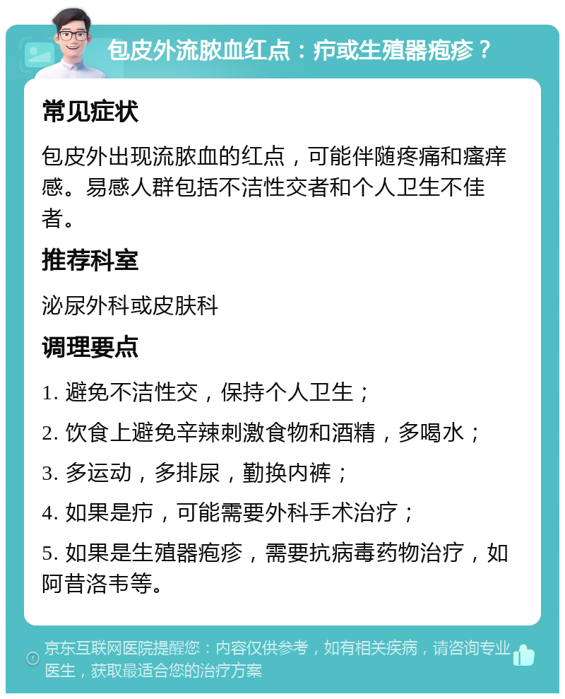 包皮外流脓血红点：疖或生殖器疱疹？ 常见症状 包皮外出现流脓血的红点，可能伴随疼痛和瘙痒感。易感人群包括不洁性交者和个人卫生不佳者。 推荐科室 泌尿外科或皮肤科 调理要点 1. 避免不洁性交，保持个人卫生； 2. 饮食上避免辛辣刺激食物和酒精，多喝水； 3. 多运动，多排尿，勤换内裤； 4. 如果是疖，可能需要外科手术治疗； 5. 如果是生殖器疱疹，需要抗病毒药物治疗，如阿昔洛韦等。