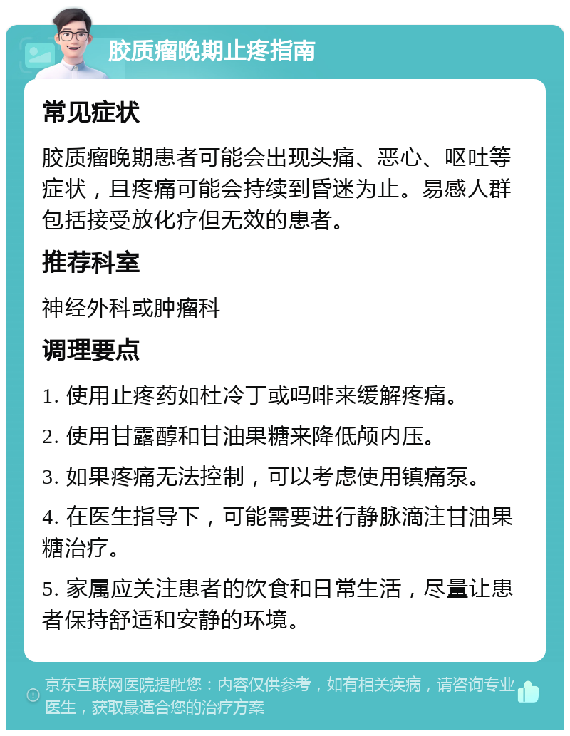 胶质瘤晚期止疼指南 常见症状 胶质瘤晚期患者可能会出现头痛、恶心、呕吐等症状，且疼痛可能会持续到昏迷为止。易感人群包括接受放化疗但无效的患者。 推荐科室 神经外科或肿瘤科 调理要点 1. 使用止疼药如杜冷丁或吗啡来缓解疼痛。 2. 使用甘露醇和甘油果糖来降低颅内压。 3. 如果疼痛无法控制，可以考虑使用镇痛泵。 4. 在医生指导下，可能需要进行静脉滴注甘油果糖治疗。 5. 家属应关注患者的饮食和日常生活，尽量让患者保持舒适和安静的环境。