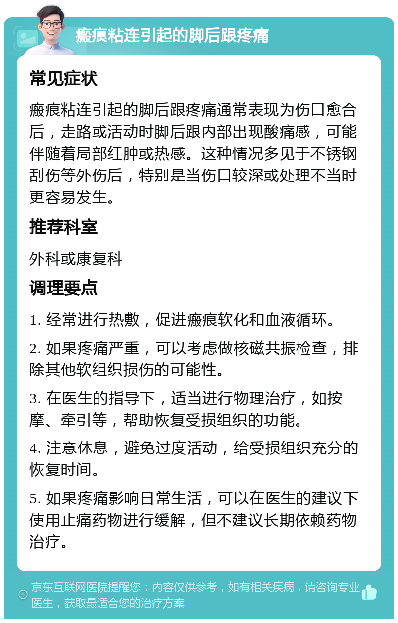 瘢痕粘连引起的脚后跟疼痛 常见症状 瘢痕粘连引起的脚后跟疼痛通常表现为伤口愈合后，走路或活动时脚后跟内部出现酸痛感，可能伴随着局部红肿或热感。这种情况多见于不锈钢刮伤等外伤后，特别是当伤口较深或处理不当时更容易发生。 推荐科室 外科或康复科 调理要点 1. 经常进行热敷，促进瘢痕软化和血液循环。 2. 如果疼痛严重，可以考虑做核磁共振检查，排除其他软组织损伤的可能性。 3. 在医生的指导下，适当进行物理治疗，如按摩、牵引等，帮助恢复受损组织的功能。 4. 注意休息，避免过度活动，给受损组织充分的恢复时间。 5. 如果疼痛影响日常生活，可以在医生的建议下使用止痛药物进行缓解，但不建议长期依赖药物治疗。