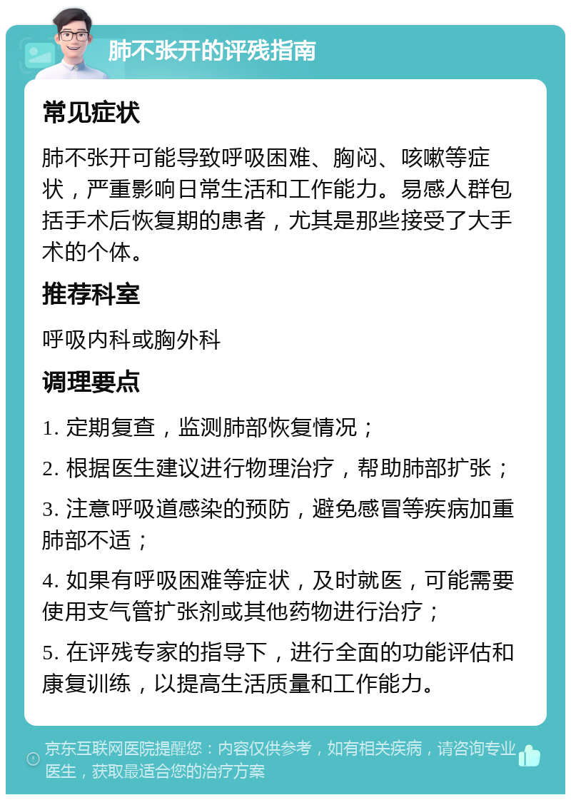 肺不张开的评残指南 常见症状 肺不张开可能导致呼吸困难、胸闷、咳嗽等症状，严重影响日常生活和工作能力。易感人群包括手术后恢复期的患者，尤其是那些接受了大手术的个体。 推荐科室 呼吸内科或胸外科 调理要点 1. 定期复查，监测肺部恢复情况； 2. 根据医生建议进行物理治疗，帮助肺部扩张； 3. 注意呼吸道感染的预防，避免感冒等疾病加重肺部不适； 4. 如果有呼吸困难等症状，及时就医，可能需要使用支气管扩张剂或其他药物进行治疗； 5. 在评残专家的指导下，进行全面的功能评估和康复训练，以提高生活质量和工作能力。