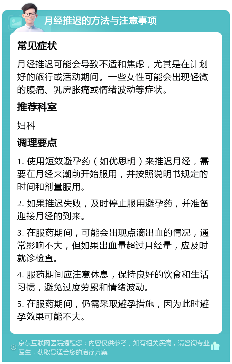 月经推迟的方法与注意事项 常见症状 月经推迟可能会导致不适和焦虑，尤其是在计划好的旅行或活动期间。一些女性可能会出现轻微的腹痛、乳房胀痛或情绪波动等症状。 推荐科室 妇科 调理要点 1. 使用短效避孕药（如优思明）来推迟月经，需要在月经来潮前开始服用，并按照说明书规定的时间和剂量服用。 2. 如果推迟失败，及时停止服用避孕药，并准备迎接月经的到来。 3. 在服药期间，可能会出现点滴出血的情况，通常影响不大，但如果出血量超过月经量，应及时就诊检查。 4. 服药期间应注意休息，保持良好的饮食和生活习惯，避免过度劳累和情绪波动。 5. 在服药期间，仍需采取避孕措施，因为此时避孕效果可能不大。