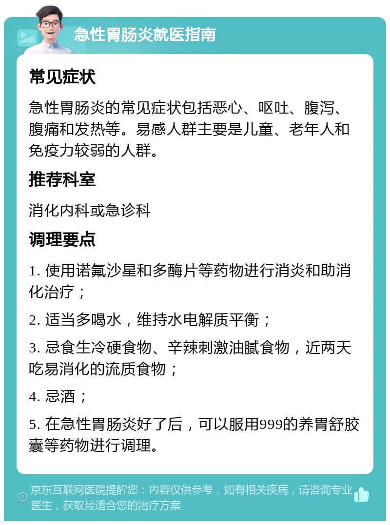 急性胃肠炎就医指南 常见症状 急性胃肠炎的常见症状包括恶心、呕吐、腹泻、腹痛和发热等。易感人群主要是儿童、老年人和免疫力较弱的人群。 推荐科室 消化内科或急诊科 调理要点 1. 使用诺氟沙星和多酶片等药物进行消炎和助消化治疗； 2. 适当多喝水，维持水电解质平衡； 3. 忌食生冷硬食物、辛辣刺激油腻食物，近两天吃易消化的流质食物； 4. 忌酒； 5. 在急性胃肠炎好了后，可以服用999的养胃舒胶囊等药物进行调理。