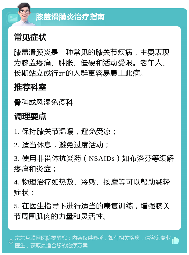 膝盖滑膜炎治疗指南 常见症状 膝盖滑膜炎是一种常见的膝关节疾病，主要表现为膝盖疼痛、肿胀、僵硬和活动受限。老年人、长期站立或行走的人群更容易患上此病。 推荐科室 骨科或风湿免疫科 调理要点 1. 保持膝关节温暖，避免受凉； 2. 适当休息，避免过度活动； 3. 使用非甾体抗炎药（NSAIDs）如布洛芬等缓解疼痛和炎症； 4. 物理治疗如热敷、冷敷、按摩等可以帮助减轻症状； 5. 在医生指导下进行适当的康复训练，增强膝关节周围肌肉的力量和灵活性。