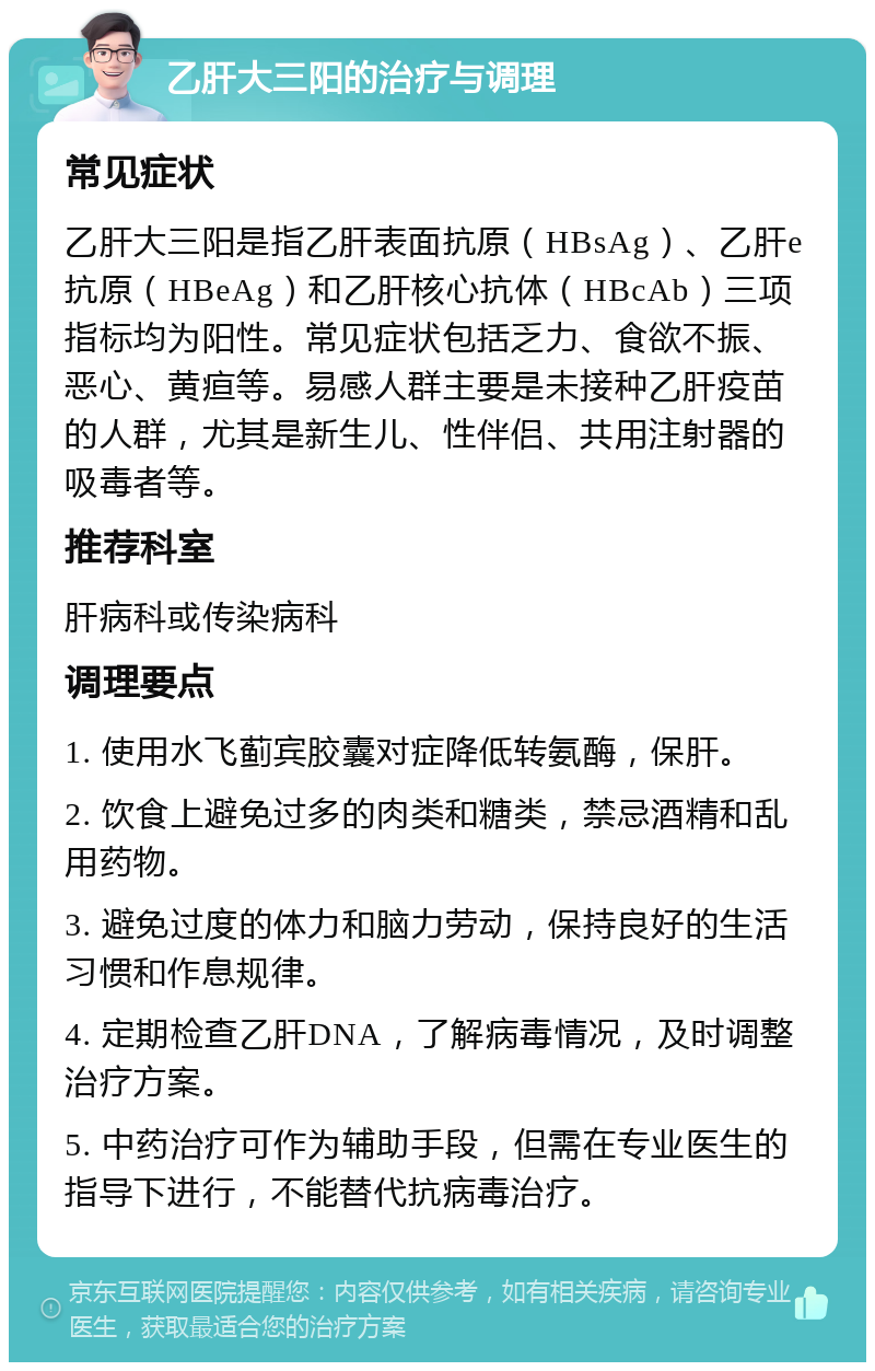 乙肝大三阳的治疗与调理 常见症状 乙肝大三阳是指乙肝表面抗原（HBsAg）、乙肝e抗原（HBeAg）和乙肝核心抗体（HBcAb）三项指标均为阳性。常见症状包括乏力、食欲不振、恶心、黄疸等。易感人群主要是未接种乙肝疫苗的人群，尤其是新生儿、性伴侣、共用注射器的吸毒者等。 推荐科室 肝病科或传染病科 调理要点 1. 使用水飞蓟宾胶囊对症降低转氨酶，保肝。 2. 饮食上避免过多的肉类和糖类，禁忌酒精和乱用药物。 3. 避免过度的体力和脑力劳动，保持良好的生活习惯和作息规律。 4. 定期检查乙肝DNA，了解病毒情况，及时调整治疗方案。 5. 中药治疗可作为辅助手段，但需在专业医生的指导下进行，不能替代抗病毒治疗。