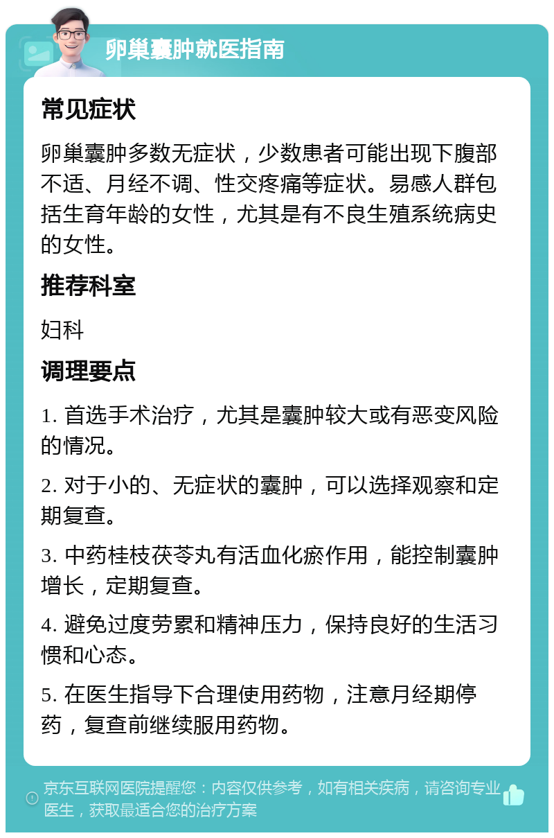 卵巢囊肿就医指南 常见症状 卵巢囊肿多数无症状，少数患者可能出现下腹部不适、月经不调、性交疼痛等症状。易感人群包括生育年龄的女性，尤其是有不良生殖系统病史的女性。 推荐科室 妇科 调理要点 1. 首选手术治疗，尤其是囊肿较大或有恶变风险的情况。 2. 对于小的、无症状的囊肿，可以选择观察和定期复查。 3. 中药桂枝茯苓丸有活血化瘀作用，能控制囊肿增长，定期复查。 4. 避免过度劳累和精神压力，保持良好的生活习惯和心态。 5. 在医生指导下合理使用药物，注意月经期停药，复查前继续服用药物。