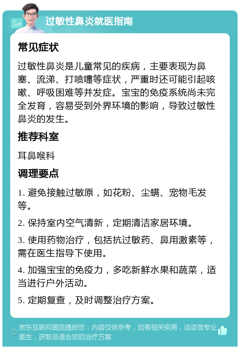 过敏性鼻炎就医指南 常见症状 过敏性鼻炎是儿童常见的疾病，主要表现为鼻塞、流涕、打喷嚏等症状，严重时还可能引起咳嗽、呼吸困难等并发症。宝宝的免疫系统尚未完全发育，容易受到外界环境的影响，导致过敏性鼻炎的发生。 推荐科室 耳鼻喉科 调理要点 1. 避免接触过敏原，如花粉、尘螨、宠物毛发等。 2. 保持室内空气清新，定期清洁家居环境。 3. 使用药物治疗，包括抗过敏药、鼻用激素等，需在医生指导下使用。 4. 加强宝宝的免疫力，多吃新鲜水果和蔬菜，适当进行户外活动。 5. 定期复查，及时调整治疗方案。