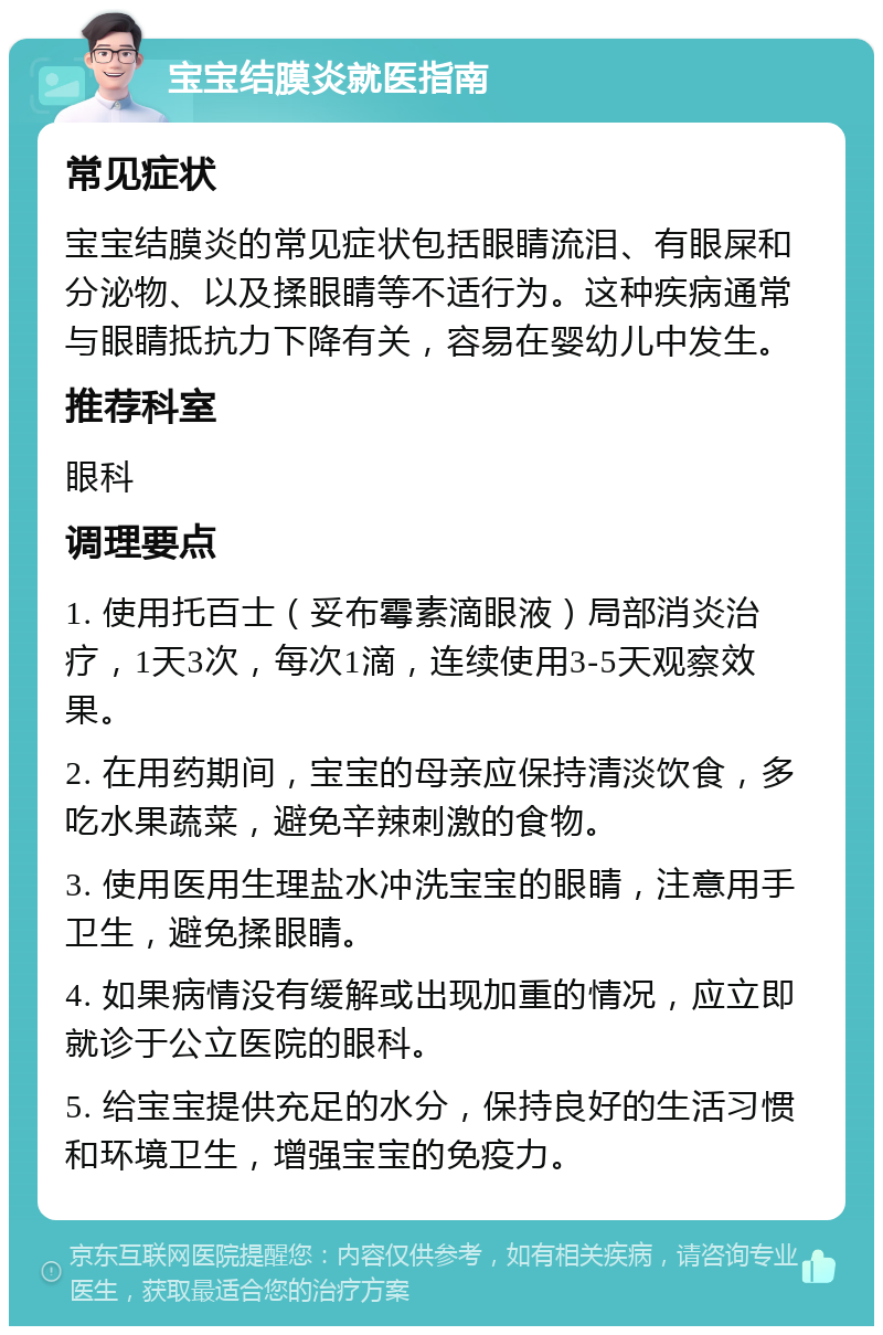 宝宝结膜炎就医指南 常见症状 宝宝结膜炎的常见症状包括眼睛流泪、有眼屎和分泌物、以及揉眼睛等不适行为。这种疾病通常与眼睛抵抗力下降有关，容易在婴幼儿中发生。 推荐科室 眼科 调理要点 1. 使用托百士（妥布霉素滴眼液）局部消炎治疗，1天3次，每次1滴，连续使用3-5天观察效果。 2. 在用药期间，宝宝的母亲应保持清淡饮食，多吃水果蔬菜，避免辛辣刺激的食物。 3. 使用医用生理盐水冲洗宝宝的眼睛，注意用手卫生，避免揉眼睛。 4. 如果病情没有缓解或出现加重的情况，应立即就诊于公立医院的眼科。 5. 给宝宝提供充足的水分，保持良好的生活习惯和环境卫生，增强宝宝的免疫力。