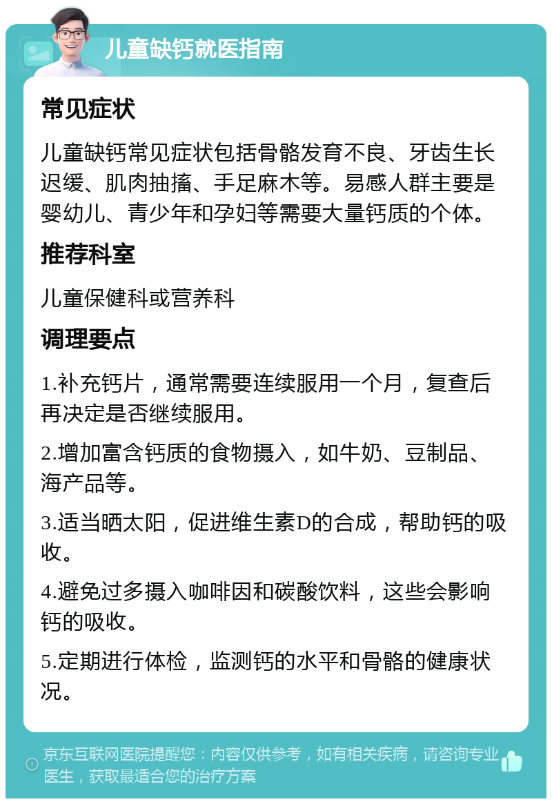 儿童缺钙就医指南 常见症状 儿童缺钙常见症状包括骨骼发育不良、牙齿生长迟缓、肌肉抽搐、手足麻木等。易感人群主要是婴幼儿、青少年和孕妇等需要大量钙质的个体。 推荐科室 儿童保健科或营养科 调理要点 1.补充钙片，通常需要连续服用一个月，复查后再决定是否继续服用。 2.增加富含钙质的食物摄入，如牛奶、豆制品、海产品等。 3.适当晒太阳，促进维生素D的合成，帮助钙的吸收。 4.避免过多摄入咖啡因和碳酸饮料，这些会影响钙的吸收。 5.定期进行体检，监测钙的水平和骨骼的健康状况。