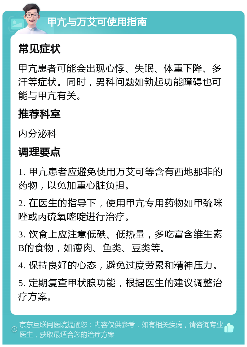 甲亢与万艾可使用指南 常见症状 甲亢患者可能会出现心悸、失眠、体重下降、多汗等症状。同时，男科问题如勃起功能障碍也可能与甲亢有关。 推荐科室 内分泌科 调理要点 1. 甲亢患者应避免使用万艾可等含有西地那非的药物，以免加重心脏负担。 2. 在医生的指导下，使用甲亢专用药物如甲巯咪唑或丙硫氧嘧啶进行治疗。 3. 饮食上应注意低碘、低热量，多吃富含维生素B的食物，如瘦肉、鱼类、豆类等。 4. 保持良好的心态，避免过度劳累和精神压力。 5. 定期复查甲状腺功能，根据医生的建议调整治疗方案。