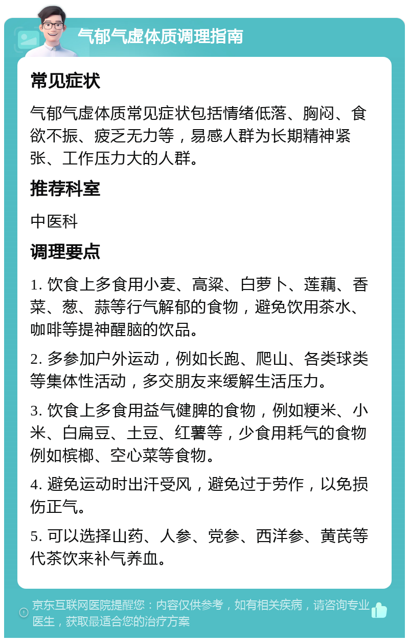 气郁气虚体质调理指南 常见症状 气郁气虚体质常见症状包括情绪低落、胸闷、食欲不振、疲乏无力等，易感人群为长期精神紧张、工作压力大的人群。 推荐科室 中医科 调理要点 1. 饮食上多食用小麦、高粱、白萝卜、莲藕、香菜、葱、蒜等行气解郁的食物，避免饮用茶水、咖啡等提神醒脑的饮品。 2. 多参加户外运动，例如长跑、爬山、各类球类等集体性活动，多交朋友来缓解生活压力。 3. 饮食上多食用益气健脾的食物，例如粳米、小米、白扁豆、土豆、红薯等，少食用耗气的食物例如槟榔、空心菜等食物。 4. 避免运动时出汗受风，避免过于劳作，以免损伤正气。 5. 可以选择山药、人参、党参、西洋参、黄芪等代茶饮来补气养血。