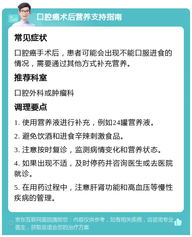 口腔癌术后营养支持指南 常见症状 口腔癌手术后，患者可能会出现不能口服进食的情况，需要通过其他方式补充营养。 推荐科室 口腔外科或肿瘤科 调理要点 1. 使用营养液进行补充，例如24罐营养液。 2. 避免饮酒和进食辛辣刺激食品。 3. 注意按时复诊，监测病情变化和营养状态。 4. 如果出现不适，及时停药并咨询医生或去医院就诊。 5. 在用药过程中，注意肝肾功能和高血压等慢性疾病的管理。