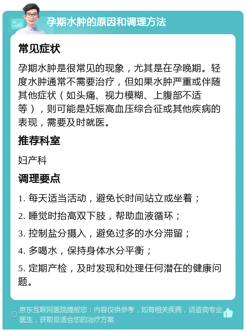 孕期水肿的原因和调理方法 常见症状 孕期水肿是很常见的现象，尤其是在孕晚期。轻度水肿通常不需要治疗，但如果水肿严重或伴随其他症状（如头痛、视力模糊、上腹部不适等），则可能是妊娠高血压综合征或其他疾病的表现，需要及时就医。 推荐科室 妇产科 调理要点 1. 每天适当活动，避免长时间站立或坐着； 2. 睡觉时抬高双下肢，帮助血液循环； 3. 控制盐分摄入，避免过多的水分滞留； 4. 多喝水，保持身体水分平衡； 5. 定期产检，及时发现和处理任何潜在的健康问题。