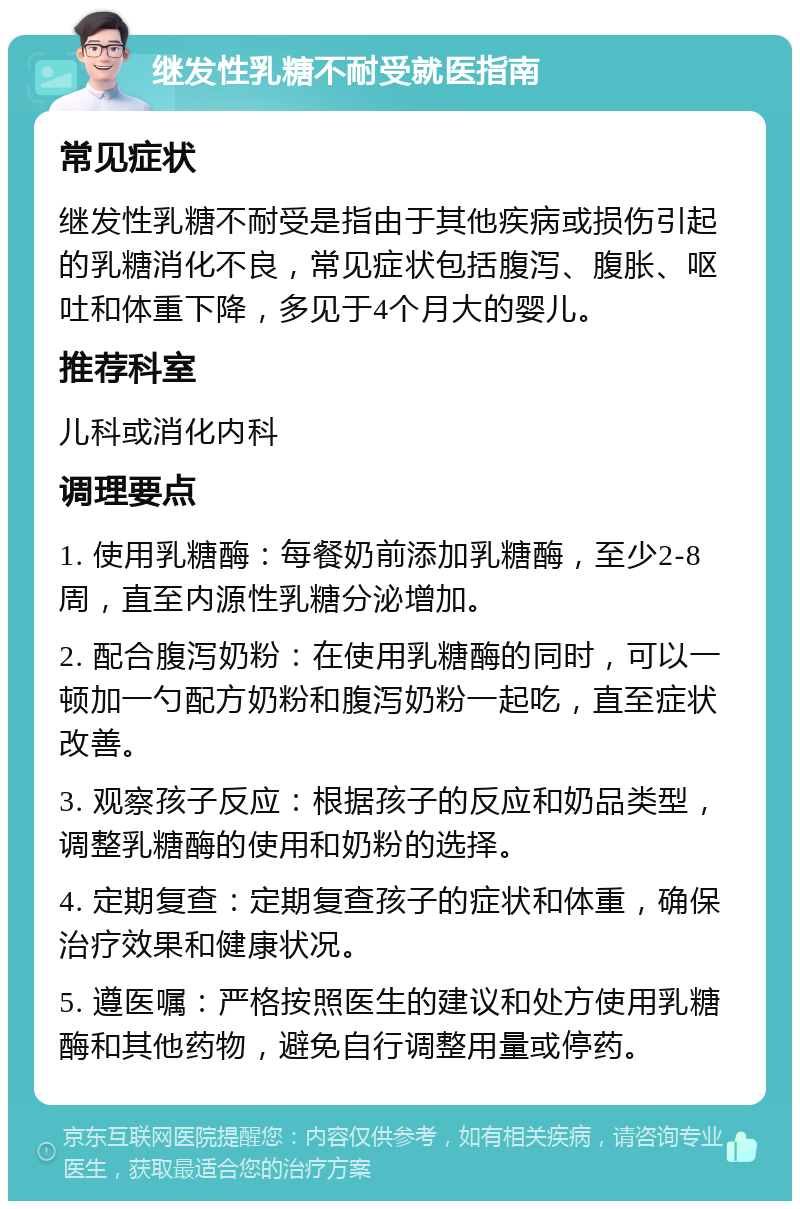 继发性乳糖不耐受就医指南 常见症状 继发性乳糖不耐受是指由于其他疾病或损伤引起的乳糖消化不良，常见症状包括腹泻、腹胀、呕吐和体重下降，多见于4个月大的婴儿。 推荐科室 儿科或消化内科 调理要点 1. 使用乳糖酶：每餐奶前添加乳糖酶，至少2-8周，直至内源性乳糖分泌增加。 2. 配合腹泻奶粉：在使用乳糖酶的同时，可以一顿加一勺配方奶粉和腹泻奶粉一起吃，直至症状改善。 3. 观察孩子反应：根据孩子的反应和奶品类型，调整乳糖酶的使用和奶粉的选择。 4. 定期复查：定期复查孩子的症状和体重，确保治疗效果和健康状况。 5. 遵医嘱：严格按照医生的建议和处方使用乳糖酶和其他药物，避免自行调整用量或停药。