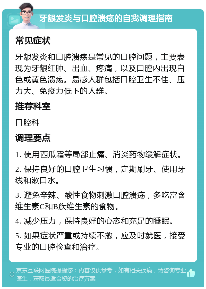 牙龈发炎与口腔溃疡的自我调理指南 常见症状 牙龈发炎和口腔溃疡是常见的口腔问题，主要表现为牙龈红肿、出血、疼痛，以及口腔内出现白色或黄色溃疡。易感人群包括口腔卫生不佳、压力大、免疫力低下的人群。 推荐科室 口腔科 调理要点 1. 使用西瓜霜等局部止痛、消炎药物缓解症状。 2. 保持良好的口腔卫生习惯，定期刷牙、使用牙线和漱口水。 3. 避免辛辣、酸性食物刺激口腔溃疡，多吃富含维生素C和B族维生素的食物。 4. 减少压力，保持良好的心态和充足的睡眠。 5. 如果症状严重或持续不愈，应及时就医，接受专业的口腔检查和治疗。