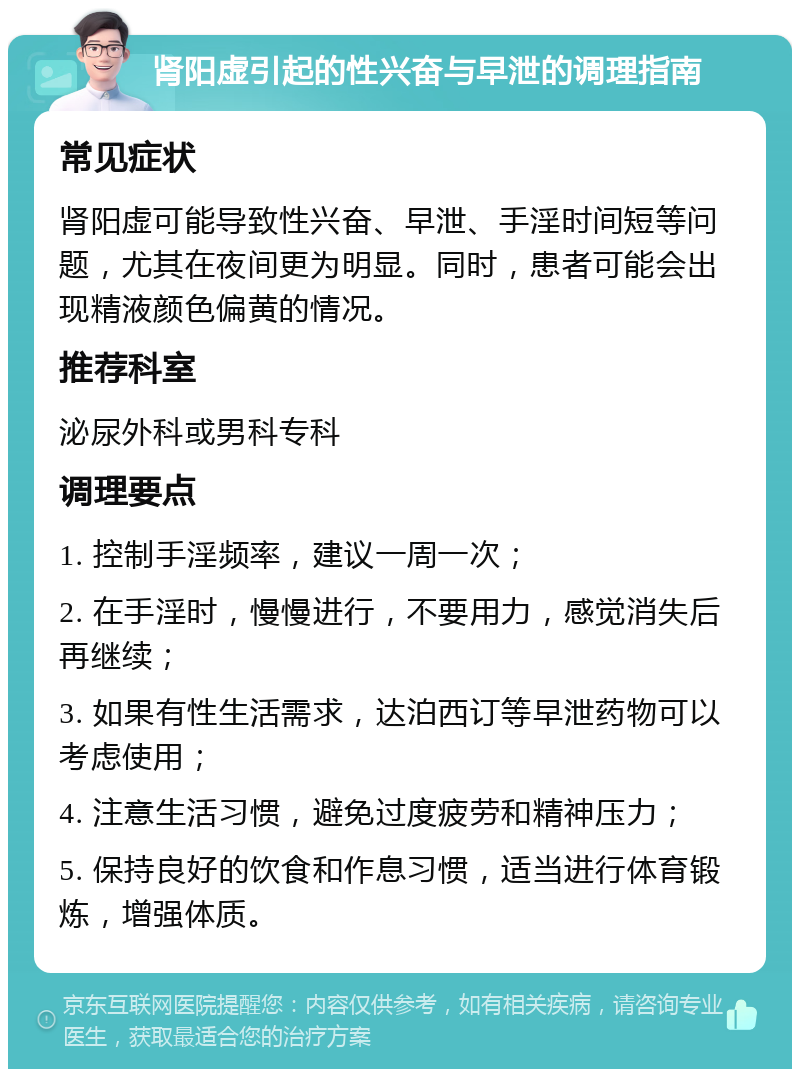 肾阳虚引起的性兴奋与早泄的调理指南 常见症状 肾阳虚可能导致性兴奋、早泄、手淫时间短等问题，尤其在夜间更为明显。同时，患者可能会出现精液颜色偏黄的情况。 推荐科室 泌尿外科或男科专科 调理要点 1. 控制手淫频率，建议一周一次； 2. 在手淫时，慢慢进行，不要用力，感觉消失后再继续； 3. 如果有性生活需求，达泊西订等早泄药物可以考虑使用； 4. 注意生活习惯，避免过度疲劳和精神压力； 5. 保持良好的饮食和作息习惯，适当进行体育锻炼，增强体质。