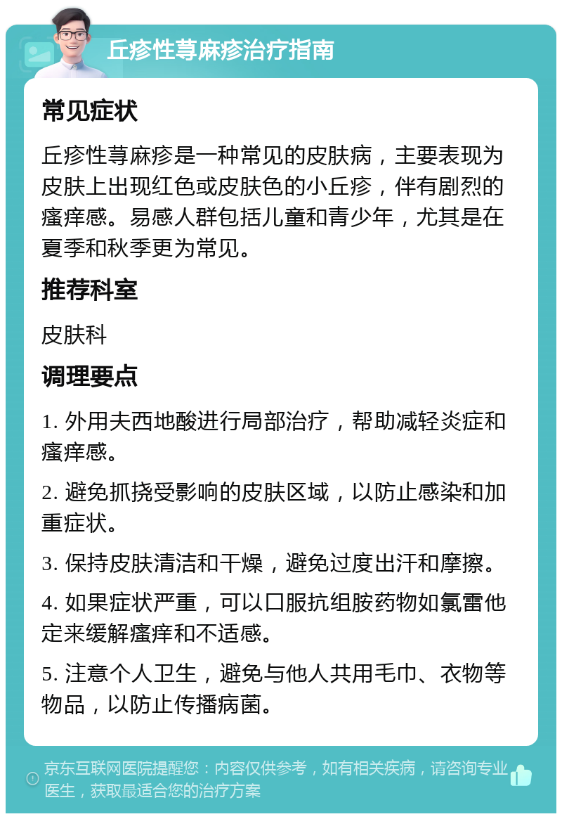 丘疹性荨麻疹治疗指南 常见症状 丘疹性荨麻疹是一种常见的皮肤病，主要表现为皮肤上出现红色或皮肤色的小丘疹，伴有剧烈的瘙痒感。易感人群包括儿童和青少年，尤其是在夏季和秋季更为常见。 推荐科室 皮肤科 调理要点 1. 外用夫西地酸进行局部治疗，帮助减轻炎症和瘙痒感。 2. 避免抓挠受影响的皮肤区域，以防止感染和加重症状。 3. 保持皮肤清洁和干燥，避免过度出汗和摩擦。 4. 如果症状严重，可以口服抗组胺药物如氯雷他定来缓解瘙痒和不适感。 5. 注意个人卫生，避免与他人共用毛巾、衣物等物品，以防止传播病菌。